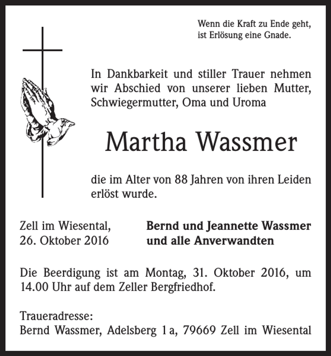 <p>Wenn die Kraft zu Ende geht,<br />ist Erlösung eine Gnade.</p><p>In Dankbarkeit und stiller Trauer nehmen<br />wir Abschied von unserer lieben Mutter,<br />Schwiegermutter, Oma und Uroma</p><p>Martha Wassmer<br />die im Alter von 88 Jahren von ihren Leiden<br />erlöst wurde.<br />Zell im Wiesental,<br />26. Oktober 2016</p><p>Bernd und Jeannette Wassmer<br />und alle Anverwandten</p><p>Die Beerdigung ist am Montag, 31. Oktober 2016, um<br />14.00 Uhr auf dem Zeller Bergfriedhof.<br />Traueradresse:<br />Bernd Wassmer, Adelsberg 1 a, 79669 Zell im Wiesental</p>