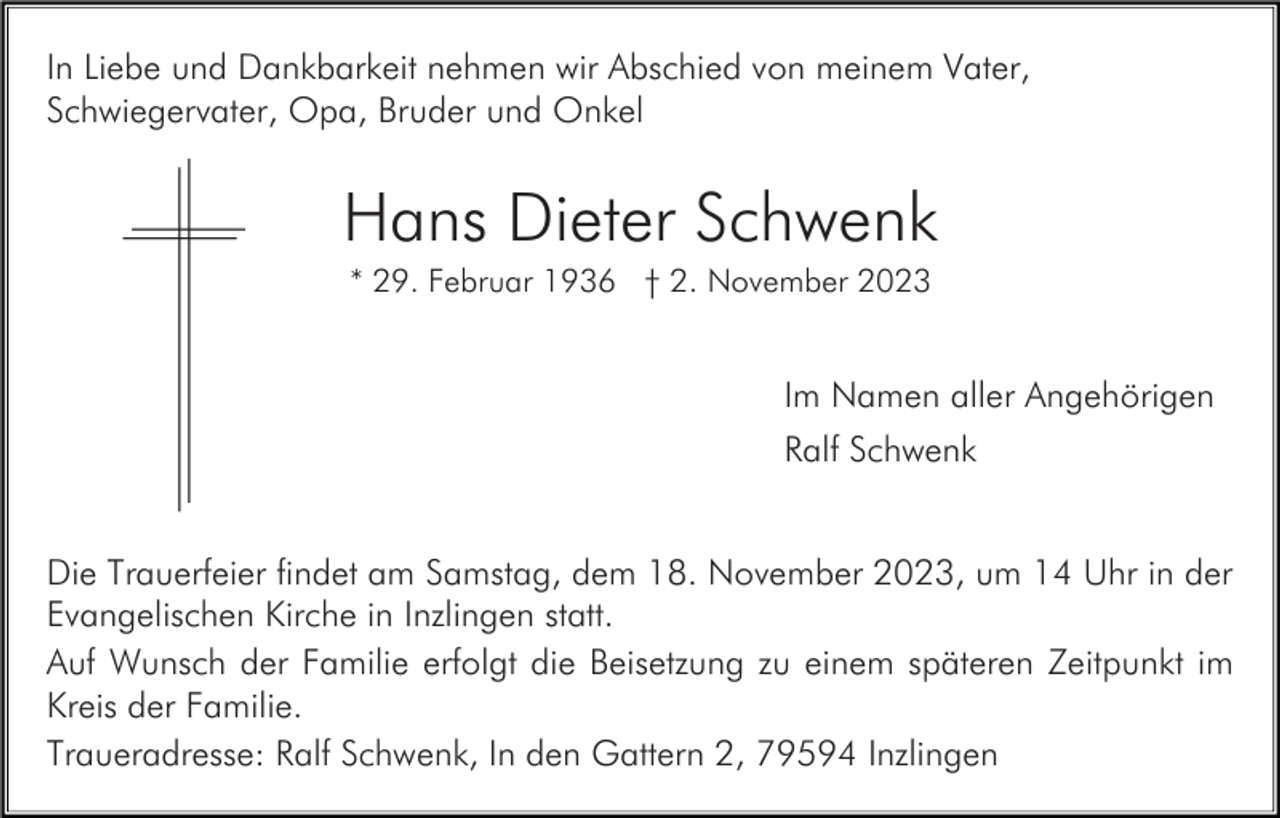 <p>In Liebe und Dankbarkeit nehmen wir Abschied von meinem Vater,<br />Schwiegervater, Opa, Bruder und Onkel</p><p>Hans Dieter Schwenk<br />* 29. Februar 1936 † 2. November 2023</p><p>Im Namen aller Angehörigen<br />Ralf Schwenk</p><p>Die Trauerfeier findet am Samstag, dem 18. November 2023, um 14 Uhr in der<br />Evangelischen Kirche in Inzlingen statt.<br />Auf Wunsch der Familie erfolgt die Beisetzung zu einem späteren Zeitpunkt im<br />Kreis der Familie.<br />Traueradresse: Ralf Schwenk, In den Gattern 2, 79594 Inzlingen</p>
