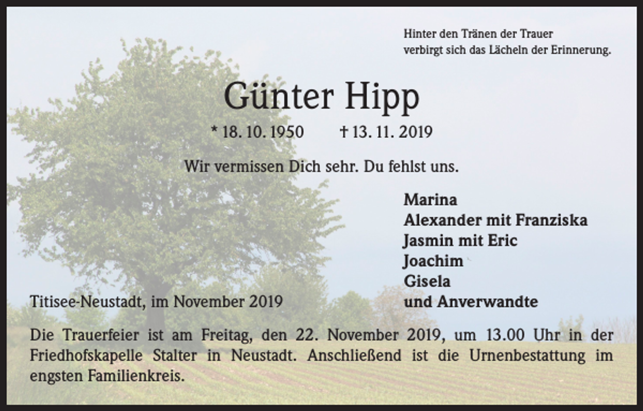 <p>Hinter den Tränen der Trauer<br />verbirgt sich das Lächeln der Erinnerung.</p><p>Günter Hipp<br />* 18. 10. 1950 † 13. 11. 2019<br />Wir vermissen Dich sehr. Du fehlst uns.</p><p>Titisee-Neustadt, im November 2019</p><p>Marina<br />Alexander mit Franziska<br />Jasmin mit Eric<br />Joachim<br />Gisela<br />und Anverwandte</p><p>Die Trauerfeier ist am Freitag, den 22. November 2019, um 13.00 Uhr in der<br />­Friedhofskapelle Stalter in Neustadt. Anschließend ist die Urnenbestattung im<br />engsten Familienkreis.</p>