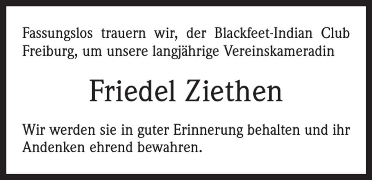 <p>Fassungslos trauern wir, der Blackfeet-Indian Club<br />Freiburg, um unsere langjährige Vereinskameradin</p><p>Friedel Ziethen<br />Wir werden sie in guter Erinnerung behalten und ihr<br />Andenken ehrend bewahren.</p>