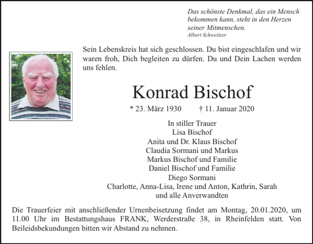<p>Das schönste Denkmal, das ein Mensch<br />bekommen kann, steht in den Herzen<br />seiner Mitmenschen.<br />Albert Schweitzer</p><p>Sein Lebenskreis hat sich geschlossen. Du bist eingeschlafen und wir<br />waren froh, Dich begleiten zu dürfen. Du und Dein Lachen werden<br />uns fehlen.</p><p>Konrad Bischof<br />* 23. März 1930</p><p>† 11. Januar 2020</p><p>In stiller Trauer<br />Lisa Bischof<br />Anita und Dr. Klaus Bischof<br />Claudia Sormani und Markus<br />Markus Bischof und Familie<br />Daniel Bischof und Familie<br />Diego Sormani<br />Charlotte, Anna-Lisa, Irene und Anton, Kathrin, Sarah<br />und alle Anverwandten<br />Die Trauerfeier mit anschließender Urnenbeisetzung findet am Montag, 20.01.2020, um<br />11.00 Uhr im Bestattungshaus FRANK, Werderstraße 38, in Rheinfelden statt. Von<br />Beileidsbekundungen bitten wir Abstand zu nehmen.</p>