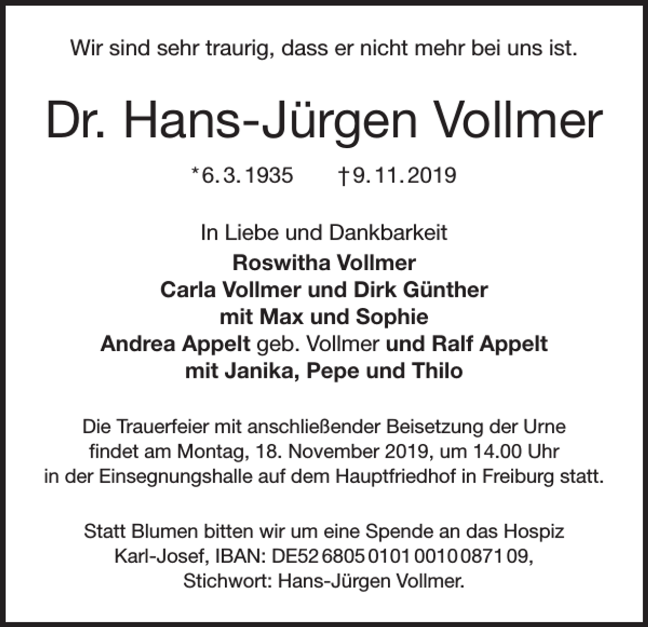 <p>Wir sind sehr traurig, dass er nicht mehr bei uns ist.</p><p>Dr. Hans-Jürgen Vollmer<br />* 6. 3. 1935 † 9. 11. 2019<br />In Liebe und Dankbarkeit<br />Roswitha Vollmer<br />Carla Vollmer und Dirk Günther<br />mit Max und Sophie<br />Andrea Appelt geb. Vollmer und Ralf Appelt<br />mit Janika, Pepe und Thilo<br />Die Trauerfeier mit anschließender Beisetzung der Urne<br />findet am Montag, 18. November 2019, um 14.00 Uhr<br />in der Einsegnungshalle auf dem Hauptfriedhof in Freiburg statt.<br />Statt Blumen bitten wir um eine Spende an das Hospiz<br />Karl-Josef, IBAN: DE52 6805 0101 001871 09,<br />Stichwort: Hans-Jürgen Vollmer.</p>