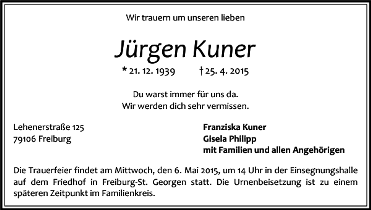 <p>Wir trauern um unseren lieben</p><p>Jürgen Kuner<br />* 21. 12. 1939</p><p>† 25. 4. 2015</p><p>Du warst immer für uns da.<br />Wir werden dich sehr vermissen.<br />Lehenerstraße 125<br />79106 Freiburg</p><p>Franziska Kuner<br />Gisela Philipp<br />mit Familien und allen Angehörigen</p><p>Die Trauerfeier findet am Mittwoch, den 6. Mai 2015, um 14 Uhr in der Einsegnungshalle<br />auf dem Friedhof in Freiburg-St. Georgen statt. Die Urnenbeisetzung ist zu einem<br />späteren Zeitpunkt im Familienkreis.</p>