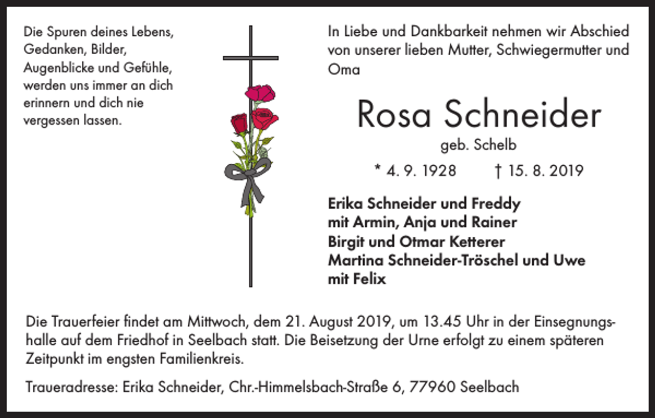 <p>Die Spuren deines Lebens,<br />Gedanken, Bilder,<br />Augenblicke und Gefühle,<br />werden uns immer an dich<br />erinnern und dich nie<br />vergessen lassen.</p><p>In Liebe und Dankbarkeit nehmen wir ­Abschied<br />von unserer lieben Mutter, Schwiegermutter und<br />Oma</p><p>Rosa Schneider<br />geb. Schelb</p><p>* 4. 9. 1928</p><p>† 15. 8. 2019</p><p>Erika Schneider und Freddy<br />mit Armin, Anja und Rainer<br />Birgit und Otmar Ketterer<br />Martina Schneider-Tröschel und Uwe<br />mit Felix<br />Die Trauerfeier findet am Mittwoch, dem 21. August 2019, um 13.45 Uhr in der Einsegnungshalle auf dem Friedhof in Seelbach statt. Die Beisetzung der Urne erfolgt zu einem späteren<br />Zeitpunkt im engsten Familienkreis.<br />Traueradresse: Erika Schneider, Chr.-Himmelsbach-Straße 6, 77960 Seelbach</p>
