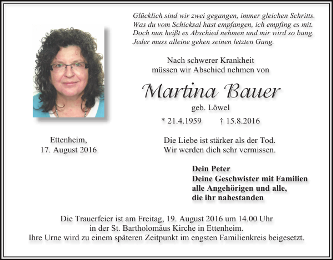 <p>Glücklich sind wir zwei gegangen, immer gleichen Schritts.<br />Was du vom Schicksal hast empfangen, ich empfing es mit.<br />Doch nun heißt es Abschied nehmen und mir wird so bang.<br />Jeder muss alleine gehen seinen letzten Gang.</p><p>Nach schwerer Krankheit<br />müssen wir Abschied nehmen von</p><p>Martina Bauer<br />geb. Löwel<br />* 21.4.1959<br />Ettenheim,<br />17. August 2016</p><p>† 15.8.2016</p><p>Die Liebe ist stärker als der Tod.<br />Wir werden dich sehr vermissen.<br />Dein Peter<br />Deine Geschwister mit Familien<br />alle Angehörigen und alle,<br />die ihr nahestanden</p><p>Die Trauerfeier ist am Freitag, 19. August 2016 um 14.00 Uhr<br />in der St. Bartholomäus Kirche in Ettenheim.<br />Ihre Urne wird zu einem späteren Zeitpunkt im engsten Familienkreis beigesetzt.</p>