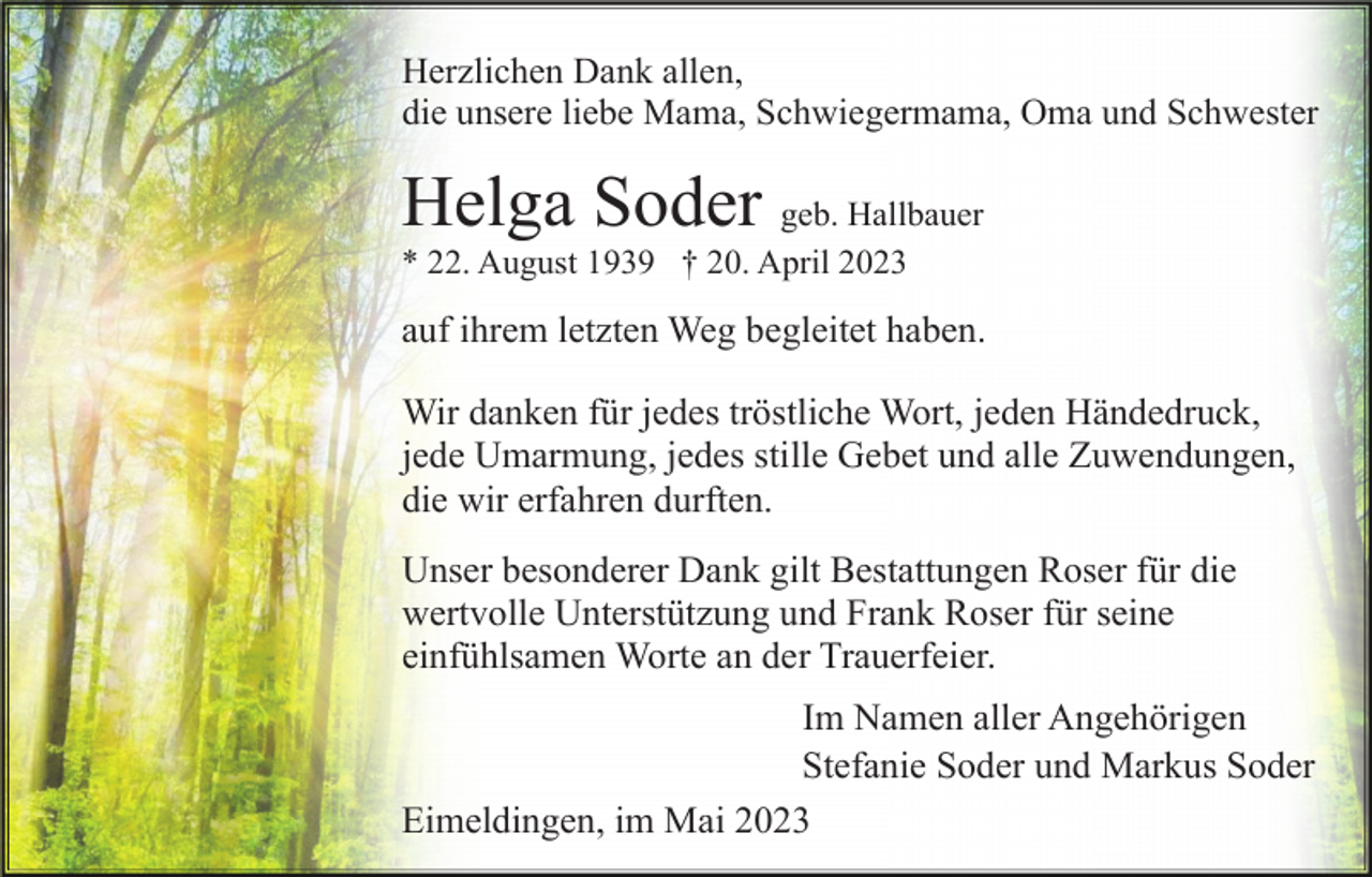 <p>Herzlichen Dank allen,<br />die unsere liebe Mama, Schwiegermama, Oma und Schwester</p><p>Helga Soder geb. Hallbauer<br />* 22. August 1939 † 20. April 2023</p><p>auf ihrem letzten Weg begleitet haben.<br />Wir danken für jedes tröstliche Wort, jeden Händedruck,<br />jede Umarmung, jedes stille Gebet und alle Zuwendungen,<br />die wir erfahren durften.<br />Unser besonderer Dank gilt Bestattungen Roser für die<br />wertvolle Unterstützung und Frank Roser für seine<br />einfühlsamen Worte an der Trauerfeier.<br />Im Namen aller Angehörigen<br />Stefanie Soder und Markus Soder<br />Eimeldingen, im Mai 2023</p>