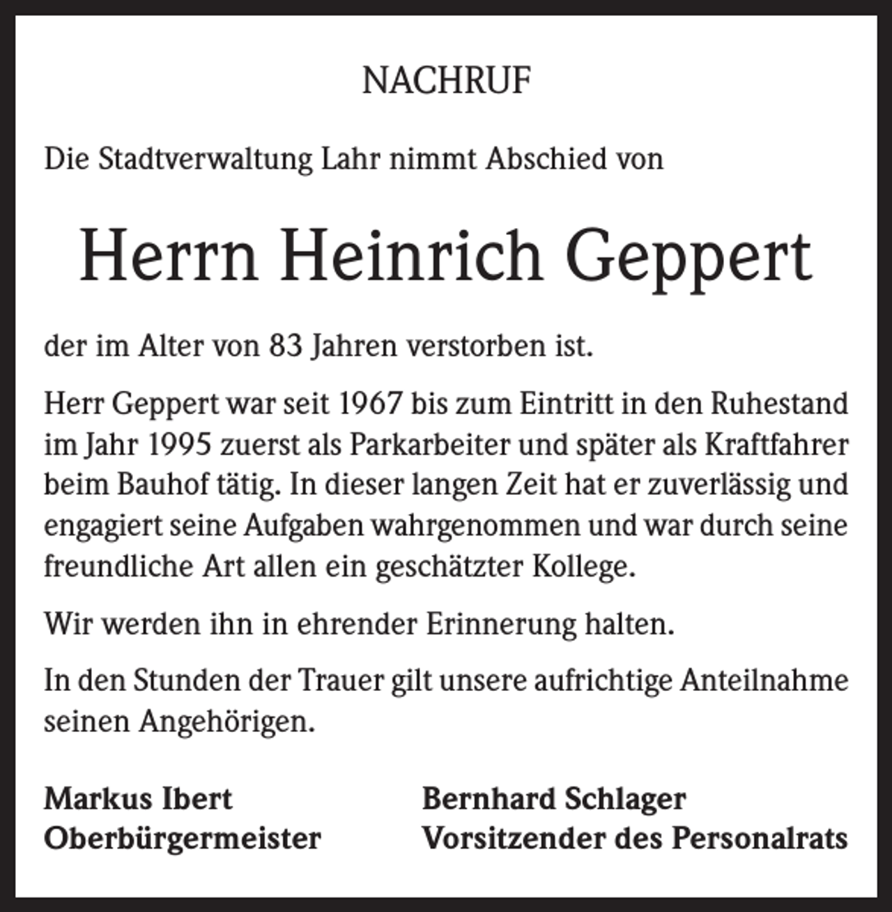 <p>NACHRUF<br />Die Stadtverwaltung Lahr nimmt Abschied von</p><p>Herrn Heinrich Geppert<br />der im Alter von 83 Jahren verstorben ist.<br />Herr Geppert war seit 1967 bis zum Eintritt in den Ruhestand<br />im Jahr 1995 zuerst als Parkarbeiter und später als Kraftfahrer<br />beim Bauhof tätig. In dieser langen Zeit hat er zuverlässig und<br />engagiert seine Aufgaben wahrgenommen und war durch seine<br />freundliche Art allen ein geschätzter Kollege.<br />Wir werden ihn in ehrender Erinnerung halten.<br />In den Stunden der Trauer gilt unsere aufrichtige Anteilnahme<br />seinen Angehörigen.<br />Markus Ibert<br />Oberbürgermeister</p><p>Bernhard Schlager<br />Vorsitzender des Personalrats</p>