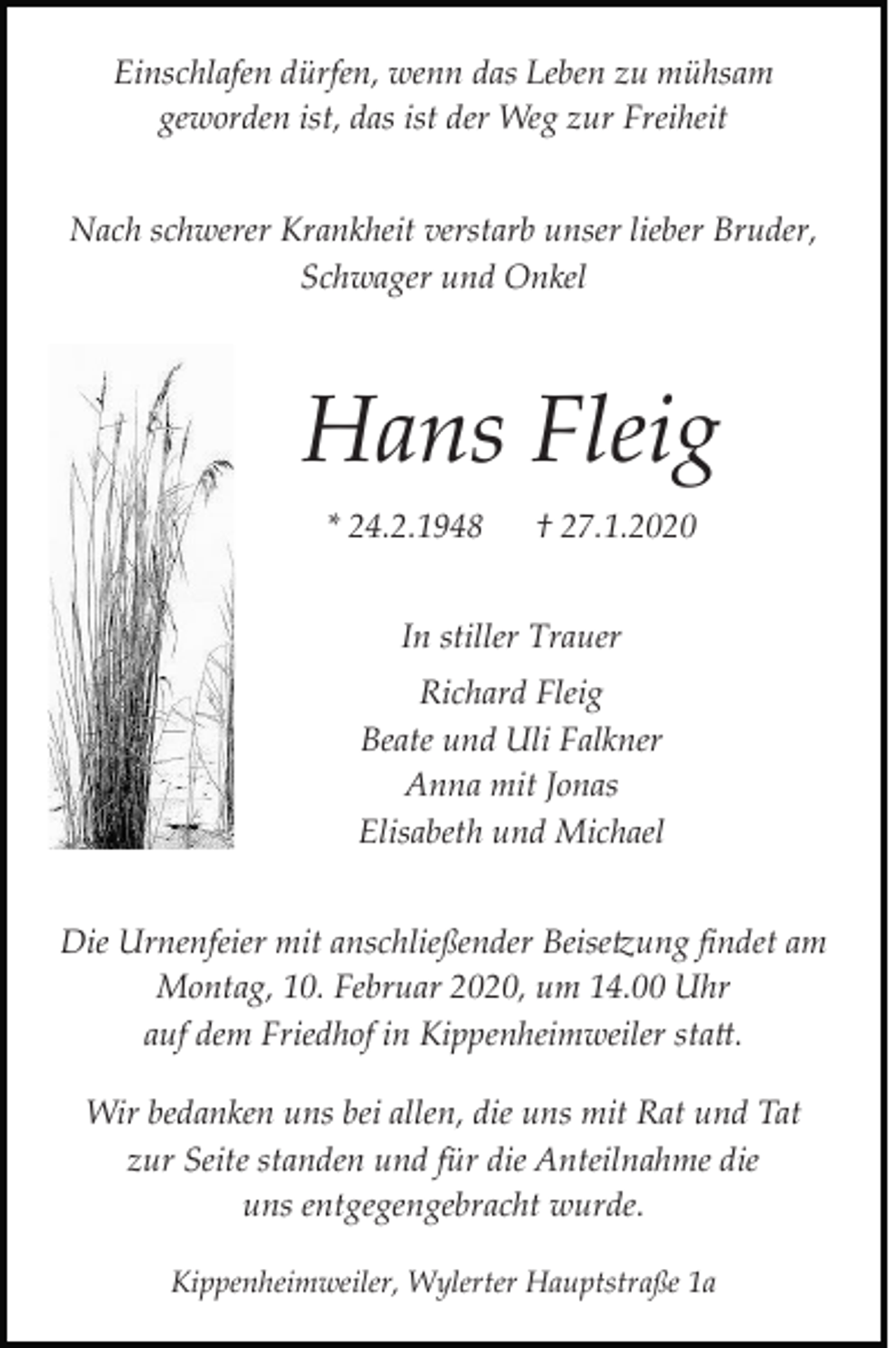 <p>Einschlafen dürfen, wenn das Leben zu mühsam<br />geworden ist, das ist der Weg zur Freiheit<br />Nach schwerer Krankheit verstarb unser lieber Bruder,<br />Schwager und Onkel</p><p>Hans Fleig<br />* 24.2.1948</p><p>† 27.1.2020</p><p>In stiller Trauer<br />Richard Fleig<br />Beate und Uli Falkner<br />Anna mit Jonas<br />Elisabeth und Michael<br />Die Urnenfeier mit anschließender Beise�ung ﬁndet am<br />Montag, 10. Februar 2020, um 14.00 Uhr<br />auf dem Friedhof in Kippenheimweiler sta�.<br />Wir bedanken uns bei allen, die uns mit Rat und Tat<br />zur Seite standen und für die Anteilnahme die<br />uns entgegengebracht wurde.<br />Kippenheimweiler, Wylerter Hauptstraße 1a</p>