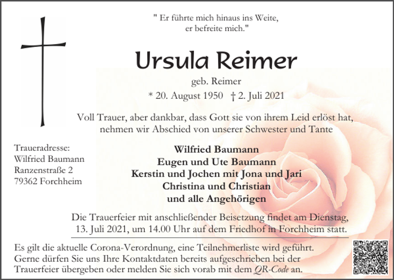 <p>" Er führte mich hinaus ins Weite,<br />er befreite mich."</p><p>Ursula Reimer<br />geb. Reimer<br />* 20. August 1950 † 2. Juli 2021<br />Voll Trauer, aber dankbar, dass Gott sie von ihrem Leid erlöst hat,<br />nehmen wir Abschied von unserer Schwester und Tante<br />Traueradresse:<br />Wilfried Baumann<br />Ranzenstraße 2<br />79362 Forchheim</p><p>Wilfried Baumann<br />Eugen und Ute Baumann<br />Kerstin und Jochen mit Jona und Jari<br />Christina und Christian<br />und alle Angehörigen</p><p>Die Trauerfeier mit anschließender Beisetzung findet am Dienstag,<br />13. Juli 2021, um 14.00 Uhr auf dem Friedhof in Forchheim statt.<br />Es gilt die aktuelle Corona-Verordnung, eine Teilnehmerliste wird geführt.<br />Gerne dürfen Sie uns Ihre Kontaktdaten bereits aufgeschrieben bei der<br />Trauerfeier übergeben oder melden Sie sich vorab mit dem QR-Code an.</p>