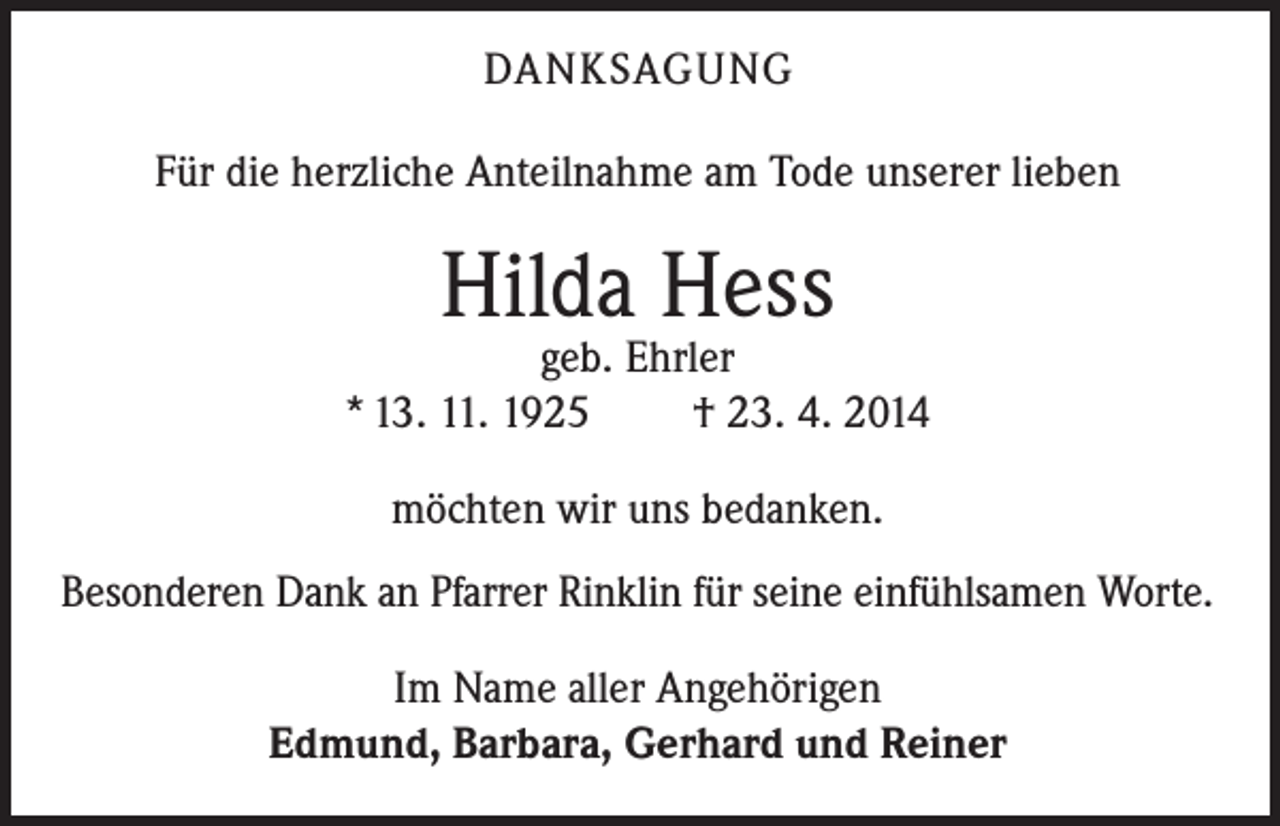 <p>DANKSAGUNG<br />Für die herzliche Anteilnahme am Tode unserer lieben</p><p>Hilda Hess</p><p>geb. Ehrler<br />* 13. 11. 1925<br />† 23. 4. 2014<br />möchten wir uns bedanken.<br />Besonderen Dank an Pfarrer Rinklin für seine einfühlsamen Worte.<br />Im Name aller Angehörigen<br />Edmund, Barbara, Gerhard und Reiner</p>