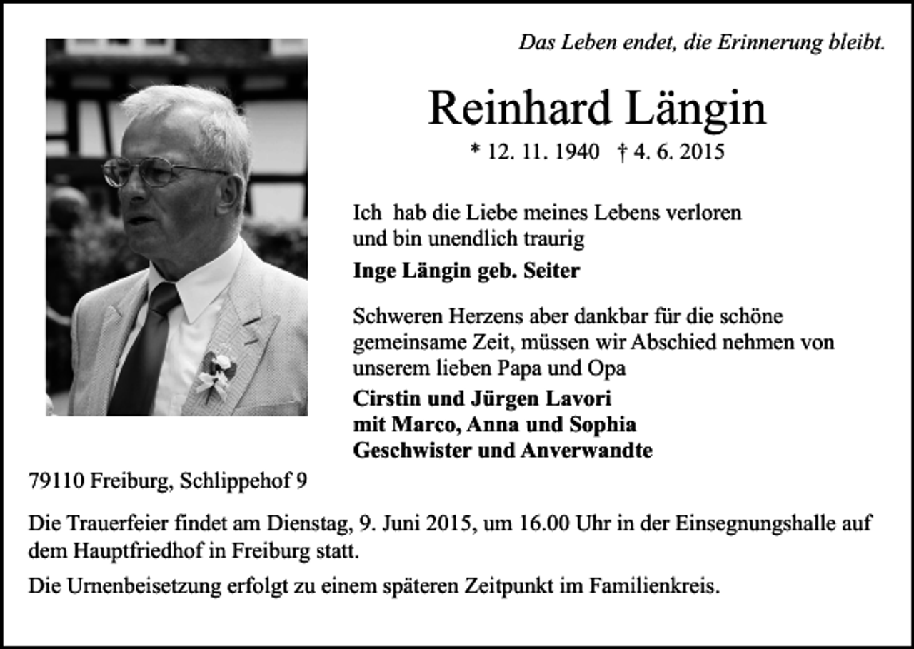 <p>Das Leben endet, die Erinnerung bleibt.</p><p>Reinhard Längin<br />* 12. 11. 1940 † 4. 6. 2015</p><p>Ich hab die Liebe meines Lebens verloren<br />und bin unendlich traurig<br />Inge Längin geb. Seiter</p><p>79110 Freiburg, Schlippehof 9</p><p>Schweren Herzens aber dankbar für die schöne<br />gemeinsame Zeit, müssen wir Abschied nehmen von<br />unserem lieben Papa und Opa<br />Cirstin und Jürgen Lavori<br />mit Marco, Anna und Sophia<br />Geschwister und Anverwandte</p><p>Die Trauerfeier findet am Dienstag, 9. Juni 2015, um 16.00 Uhr in der Einsegnungshalle auf<br />dem Hauptfriedhof in Freiburg statt.<br />Die Urnenbeisetzung erfolgt zu einem späteren Zeitpunkt im Familienkreis.</p>