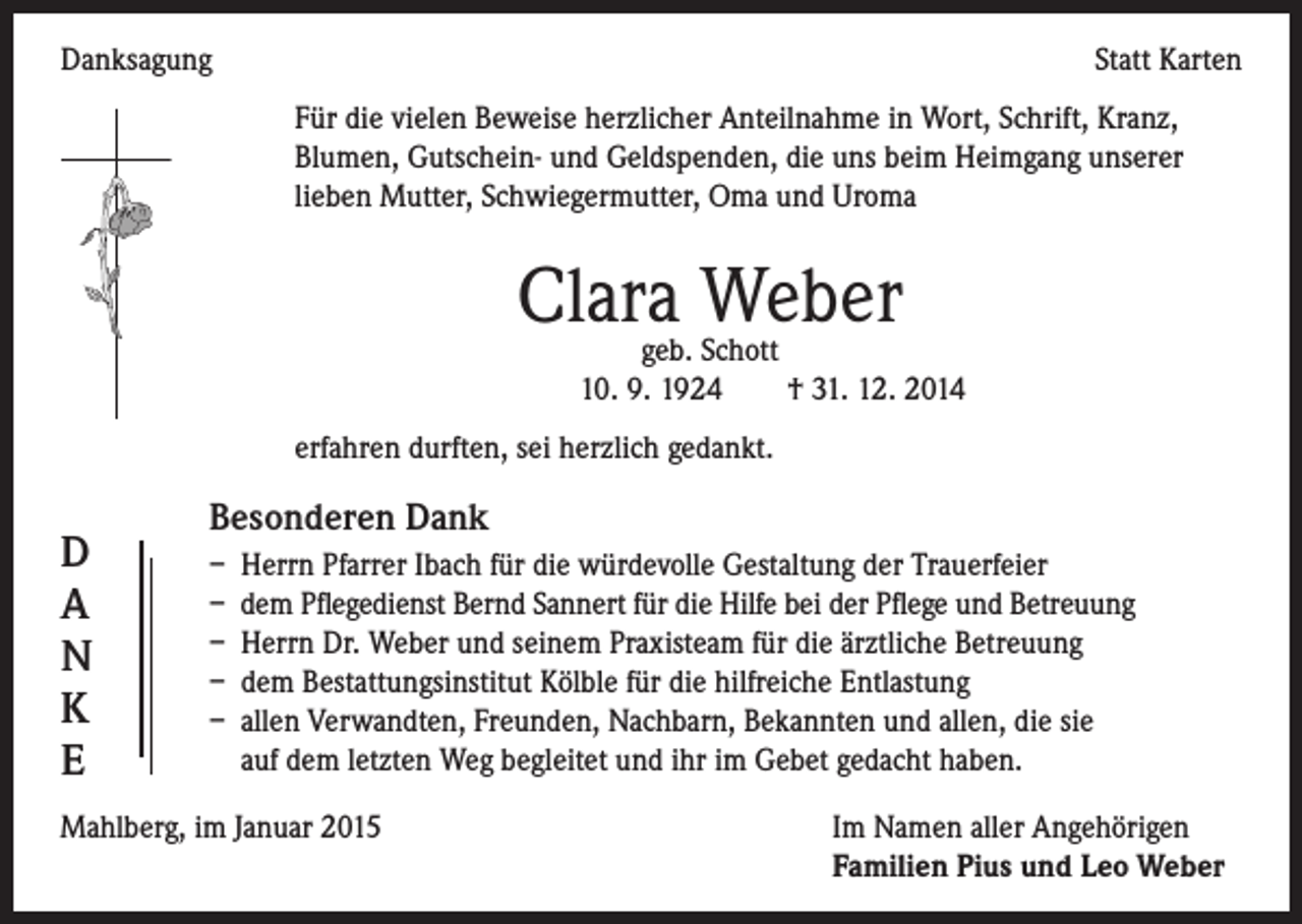 <p>Danksagung</p><p>Statt Karten</p><p>Für die vielen Beweise herzlicher Anteilnahme in Wort, Schrift, Kranz,<br />Blumen, Gutschein- und Geldspenden, die uns beim Heimgang unserer<br />lieben Mutter, Schwiegermutter, Oma und Uroma</p><p>Clara Weber</p><p>geb. Schott<br />10. 9. 1924 † 31. 12. 2014</p><p>erfahren durften, sei herzlich gedankt.</p><p>Besonderen Dank<br />D<br />– Herrn Pfarrer Ibach für die würdevolle Gestaltung der Trauerfeier<br />– dem Pflegedienst Bernd Sannert für die Hilfe bei der Pflege und Betreuung<br />A<br />– Herrn Dr. Weber und seinem Praxisteam für die ärztliche Betreuung<br />N<br />– dem Bestattungsinstitut Kölble für die hilfreiche Entlastung<br />K<br />– allen Verwandten, Freunden, Nachbarn, Bekannten und allen, die sie<br />auf dem letzten Weg begleitet und ihr im Gebet gedacht haben.<br />E<br />Mahlberg, im Januar 2015 Im Namen aller Angehörigen<br />Familien Pius und Leo Weber</p>