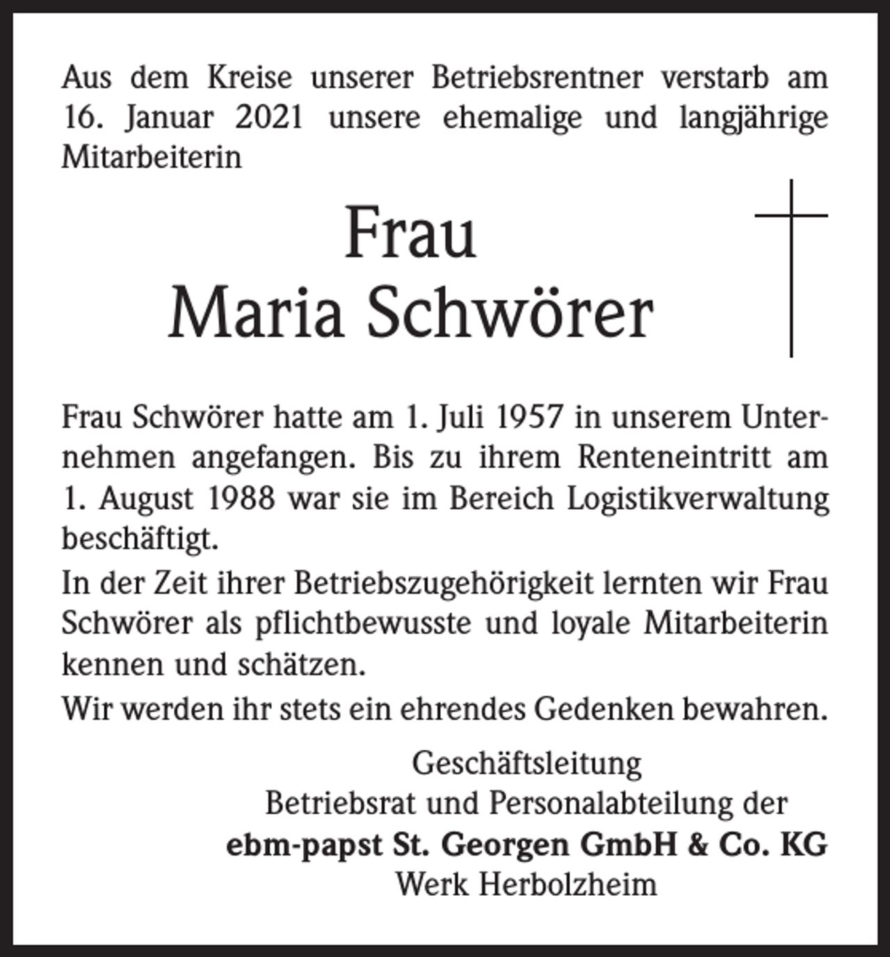 <p>Aus dem Kreise unserer Betriebsrentner verstarb am<br />16. Januar 2021 unsere ehemalige und langjährige<br />­Mitarbeiterin</p><p>Frau<br />Maria Schwörer<br />Frau Schwörer hatte am 1. Juli 1957 in unserem Unter­<br />nehmen angefangen. Bis zu ihrem Renteneintritt am<br />1. August 1988 war sie im Bereich Logistikverwaltung<br />beschäftigt.<br />In der Zeit ihrer Betriebszugehörigkeit lernten wir Frau<br />Schwörer als pflichtbewusste und loyale Mitarbeiterin<br />kennen und schätzen.<br />Wir werden ihr stets ein ehrendes Gedenken bewahren.<br />Geschäftsleitung<br />Betriebsrat und Personalabteilung der<br />ebm-papst St. Georgen GmbH &amp; Co. KG<br />Werk Herbolzheim</p>