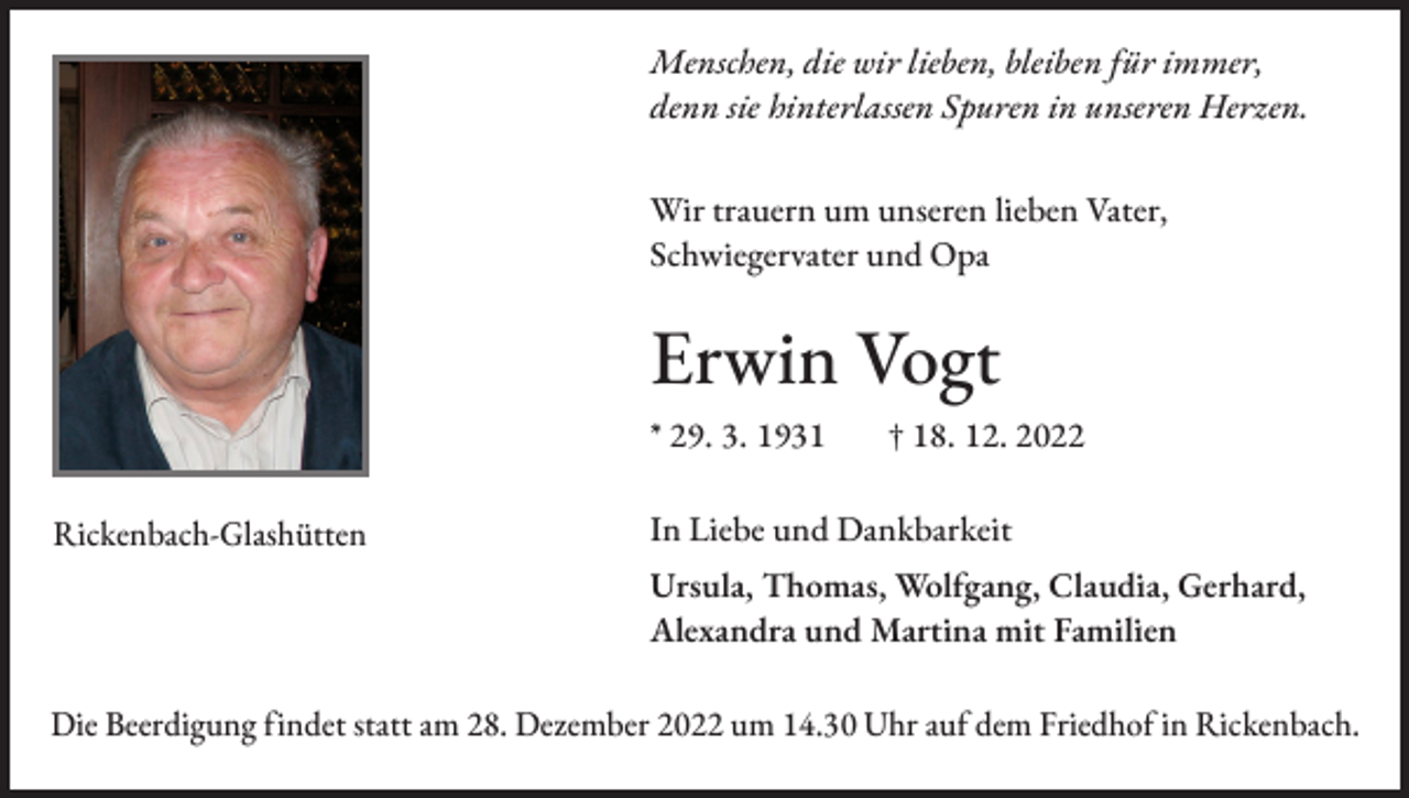 <p>Menschen, die wir lieben, bleiben für immer,<br />denn sie hinterlassen Spuren in unseren Herzen.<br />Wir trauern um unseren lieben Vater,<br />Schwiegervater und Opa</p><p>Erwin Vogt<br />* 29. 3. 1931 † 18. 12. 2022<br />Rickenbach-Glashütten</p><p>In Liebe und Dankbarkeit<br />Ursula, Thomas, Wolfgang, Claudia, Gerhard,<br />Alexandra und Martina mit Familien</p><p>Die Beerdigung findet statt am 28. Dezember 2022 um 14.30 Uhr auf dem Friedhof in Rickenbach.</p>