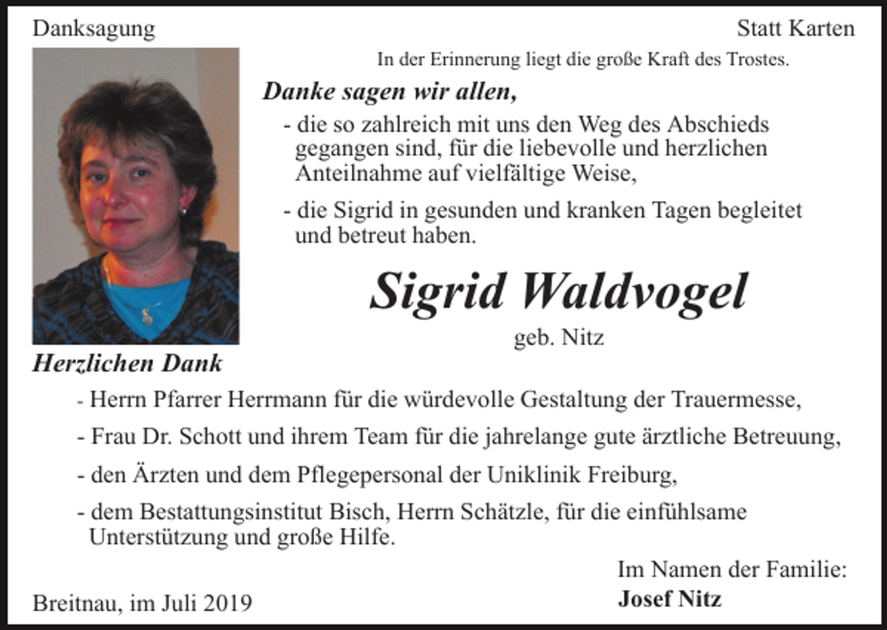 <p>Danksagung</p><p>Statt Karten<br />In der Erinnerung liegt die große Kraft des Trostes.</p><p>Danke sagen wir allen,<br />- die so zahlreich mit uns den Weg des Abschieds<br />gegangen sind, für die liebevolle und herzlichen<br />Anteilnahme auf vielfältige Weise,<br />- die Sigrid in gesunden und kranken Tagen begleitet<br />und betreut haben.</p><p>Sigrid Waldvogel<br />geb. Nitz</p><p>Herzlichen Dank<br />- Herrn Pfarrer Herrmann für die würdevolle Gestaltung der Trauermesse,</p><p>- Frau Dr. Schott und ihrem Team für die jahrelange gute ärztliche Betreuung,<br />- den Ärzten und dem Pflegepersonal der Uniklinik Freiburg,<br />- dem Bestattungsinstitut Bisch, Herrn Schätzle, für die einfühlsame<br />Unterstützung und große Hilfe.<br />Im Namen der Familie:<br />Josef Nitz<br />Breitnau, im Juli 2019</p>