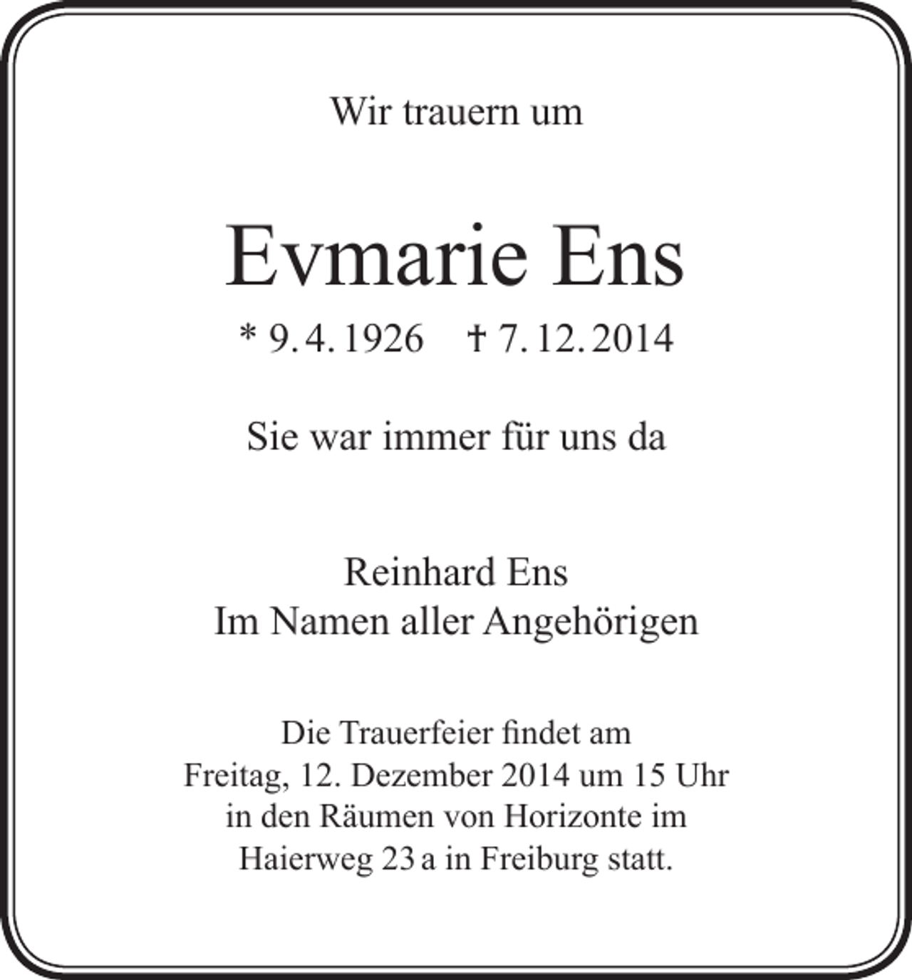 <p>Wir trauern um</p><p>Evmarie Ens<br />* 9. 4. 1926</p><p>† 7. 12. 2014</p><p>Sie war immer für uns da<br />Reinhard Ens<br />Im Namen aller Angehörigen<br />Die Trauerfeier findet am<br />Freitag, 12. Dezember 2014 um 15 Uhr<br />in den Räumen von Horizonte im<br />Haierweg 23 a in Freiburg statt.</p>
