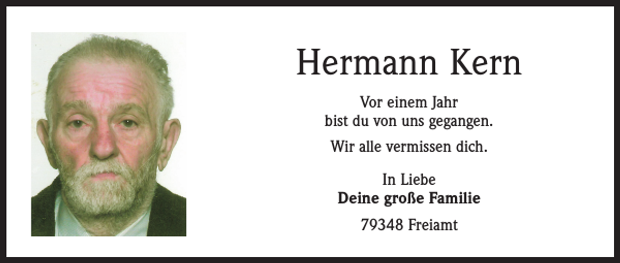 <p>Hermann Kern<br />Vor einem Jahr<br />bist du von uns gegangen.<br />Wir alle vermissen dich.<br />In Liebe<br />Deine große Familie<br />79348 Freiamt</p>
