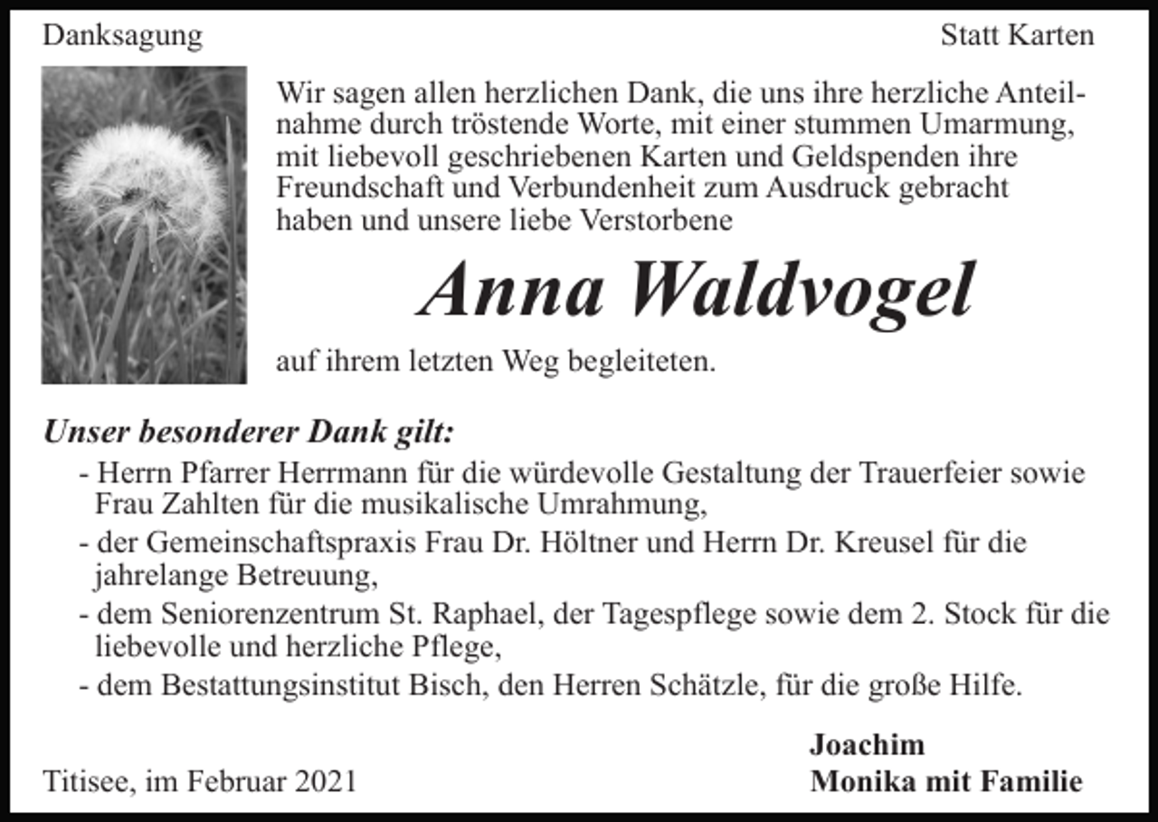 <p>Danksagung</p><p>Statt Karten<br />Wir sagen allen herzlichen Dank, die uns ihre herzliche Anteilnahme durch tröstende Worte, mit einer stummen Umarmung,<br />mit liebevoll geschriebenen Karten und Geldspenden ihre<br />Freundschaft und Verbundenheit zum Ausdruck gebracht<br />haben und unsere liebe Verstorbene</p><p>Anna Waldvogel<br />auf ihrem letzten Weg begleiteten.</p><p>Unser besonderer Dank gilt:<br />- Herrn Pfarrer Herrmann für die würdevolle Gestaltung der Trauerfeier sowie<br />Frau Zahlten für die musikalische Umrahmung,<br />- der Gemeinschaftspraxis Frau Dr. Höltner und Herrn Dr. Kreusel für die<br />jahrelange Betreuung,<br />- dem Seniorenzentrum St. Raphael, der Tagespflege sowie dem 2. Stock für die<br />liebevolle und herzliche Pflege,<br />- dem Bestattungsinstitut Bisch, den Herren Schätzle, für die große Hilfe.<br />Titisee, im Februar 2021</p><p>Joachim<br />Monika mit Familie</p>