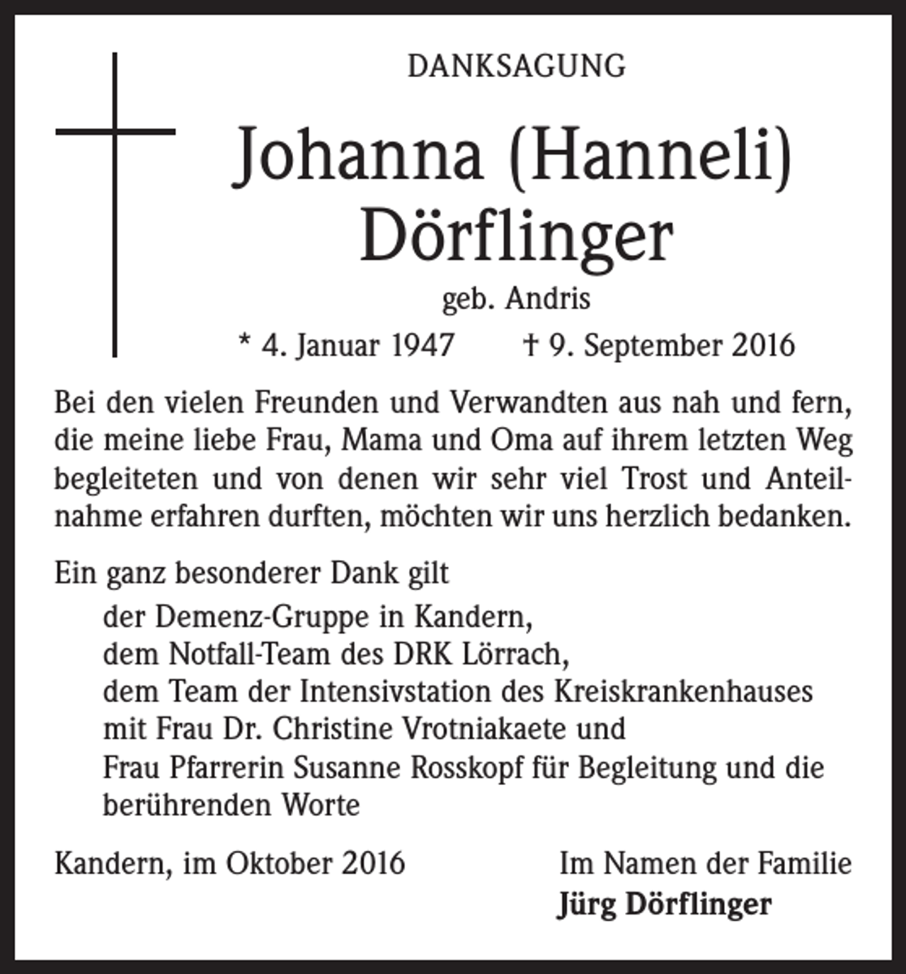 <p>danksagung</p><p>Johanna (Hanneli)<br />Dörflinger</p><p>geb. Andris<br />* 4. Januar 1947 † 9. September 2016<br />Bei den vielen Freunden und Verwandten aus nah und fern,<br />die meine liebe Frau, Mama und Oma auf ihrem letzten Weg<br />begleiteten und von denen wir sehr viel Trost und Anteil­<br />nahme erfahren durften, möchten wir uns herzlich bedanken.<br />Ein ganz besonderer Dank gilt<br />der Demenz-Gruppe in Kandern,<br />dem Notfall-Team des DRK Lörrach,<br />dem Team der Intensivstation des Kreiskrankenhauses<br />mit Frau Dr. Christine Vrotniakaete und<br />Frau Pfarrerin Susanne Rosskopf für Begleitung und die<br />berührenden Worte<br />Kandern, im Oktober 2016</p><p>Im Namen der Familie<br />Jürg Dörflinger</p>
