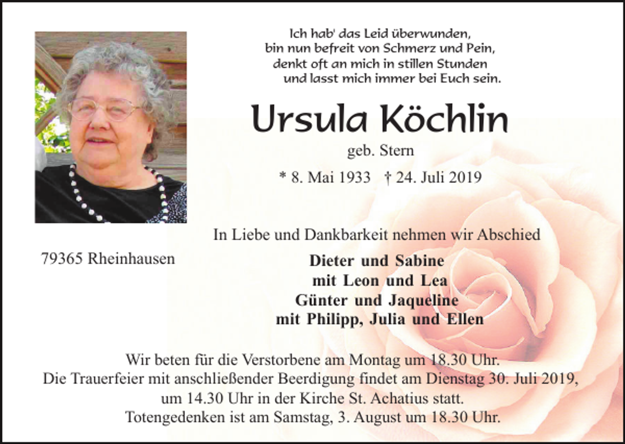 <p>Ich hab' das Leid überwunden,<br />bin nun befreit von Schmerz und Pein,<br />denkt oft an mich in stillen Stunden<br />und lasst mich immer bei Euch sein.</p><p>Ursula Köchlin<br />geb. Stern<br />* 8. Mai 1933 † 24. Juli 2019</p><p>In Liebe und Dankbarkeit nehmen wir Abschied<br />79365 Rheinhausen</p><p>Dieter und Sabine<br />mit Leon und Lea<br />Günter und Jaqueline<br />mit Philipp, Julia und Ellen</p><p>Wir beten für die Verstorbene am Montag um 18.30 Uhr.<br />Die Trauerfeier mit anschließender Beerdigung findet am Dienstag 30. Juli 2019,<br />um 14.30 Uhr in der Kirche St. Achatius statt.<br />Totengedenken ist am Samstag, 3. August um 18.30 Uhr.</p>