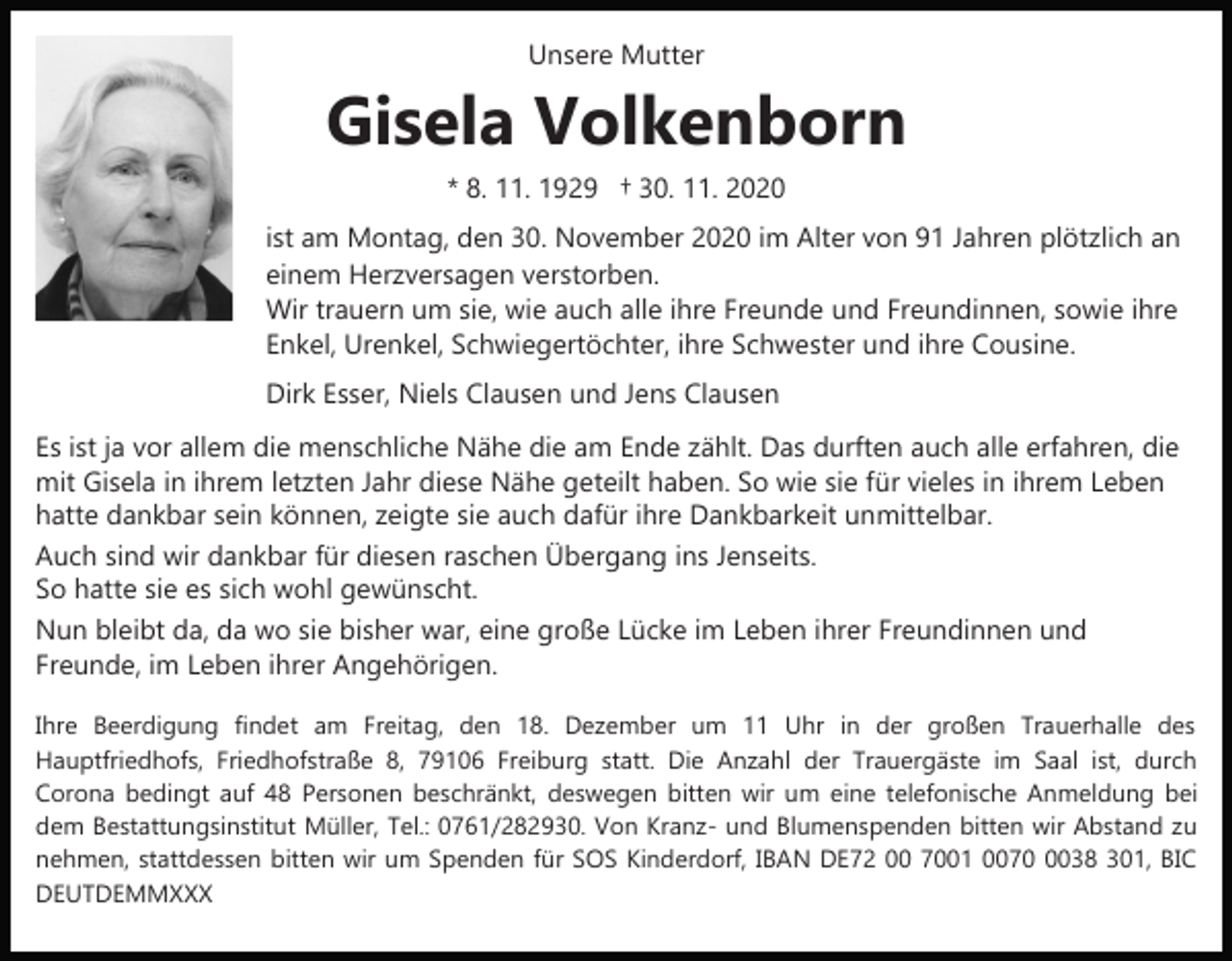 <p>Unsere Mutter</p><p>Gisela Volkenborn<br />* 8. 11. 1929 † 30. 11. 2020<br />ist am Montag, den 30. November 2020 im Alter von 91 Jahren plötzlich an<br />einem Herzversagen verstorben.<br />Wir trauern um sie, wie auch alle ihre Freunde und Freundinnen, sowie ihre<br />Enkel, Urenkel, Schwiegertöchter, ihre Schwester und ihre Cousine.<br />Dirk Esser, Niels Clausen und Jens Clausen<br />Es ist ja vor allem die menschliche Nähe die am Ende zählt. Das durften auch alle erfahren, die<br />mit Gisela in ihrem letzten Jahr diese Nähe geteilt haben. So wie sie für vieles in ihrem Leben<br />hatte dankbar sein können, zeigte sie auch dafür ihre Dankbarkeit unmittelbar.<br />Auch sind wir dankbar für diesen raschen Übergang ins Jenseits.<br />So hatte sie es sich wohl gewünscht.<br />Nun bleibt da, da wo sie bisher war, eine große Lücke im Leben ihrer Freundinnen und<br />Freunde, im Leben ihrer Angehörigen.<br />Ihre Beerdigung findet am Freitag, den 18. Dezember um 11 Uhr in der großen Trauerhalle des<br />Hauptfriedhofs, Friedhofstraße 8, 79106 Freiburg statt. Die Anzahl der Trauergäste im Saal ist, durch<br />Corona bedingt auf 48 Personen beschränkt, deswegen bitten wir um eine telefonische Anmeldung bei<br />dem Bestattungsinstitut Müller, Tel.: 0761/282930. Von Kranz­ und Blumenspenden bitten wir Abstand zu<br />nehmen, stattdessen bitten wir um Spenden für SOS Kinderdorf, IBAN DE72 00 7001 007038 301, BIC<br />DEUTDEMMXXX</p>