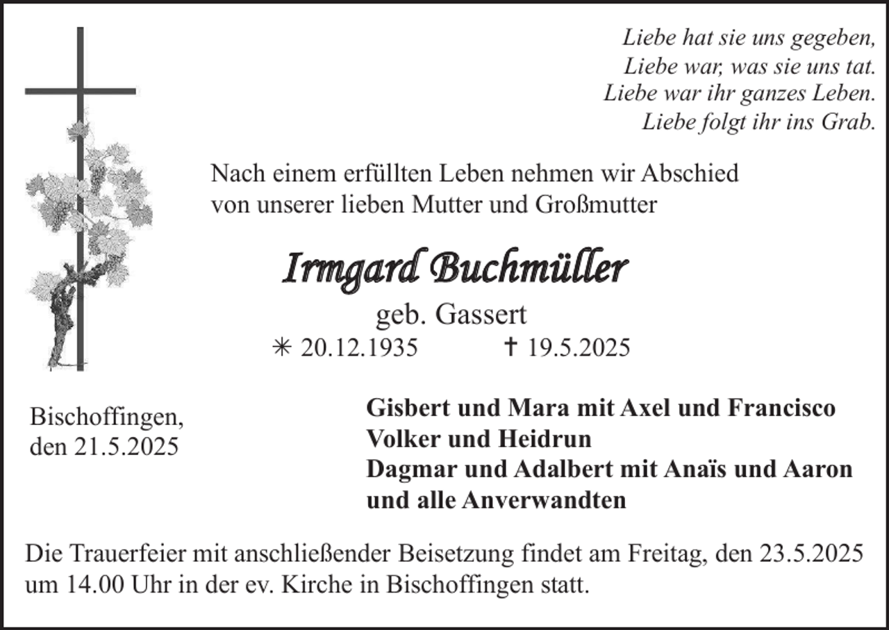 <p>Liebe hat sie uns gegeben,<br />Liebe war, was sie uns tat.<br />Liebe war ihr ganzes Leben.<br />Liebe folgt ihr ins Grab.</p>
<p>Nach einem erfüllten Leben nehmen wir Abschied<br />von unserer lieben Mutter und Großmutter</p>
<p>Irmgard Buchmüller<br />geb. Gassert</p>
<p>*  20.12.1935<br />Bischoffingen,<br />den 21.5.2025</p>
<p>† 19.5.2025</p>
<p>Gisbert und Mara mit Axel und Francisco<br />Volker und Heidrun<br />Dagmar und Adalbert mit Anaïs und Aaron<br />und alle Anverwandten</p>
<p>Die Trauerfeier mit anschließender Beisetzung findet am Freitag, den 23.5.2025<br />um 14.00 Uhr in der ev. Kirche in Bischoffingen statt.</p>