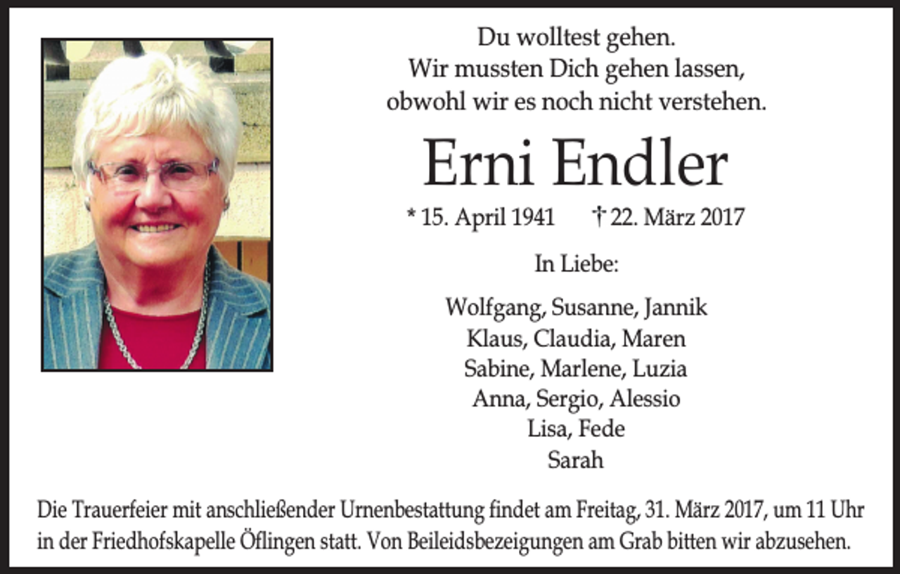 <p>Du wolltest gehen.<br />Wir mussten Dich gehen lassen,<br />obwohl wir es noch nicht verstehen.</p><p>Erni Endler</p><p>* 15. April 1941</p><p>22. März 2017</p><p>In Liebe:<br />Wolfgang, Susanne, Jannik<br />Klaus, Claudia, Maren<br />Sabine, Marlene, Luzia<br />Anna, Sergio, Alessio<br />Lisa, Fede<br />Sarah<br />Die Trauerfeier mit anschließender Urnenbestattung findet am Freitag, 31. März 2017, um 11 Uhr<br />in der Friedhofskapelle Öflingen statt. Von Beileidsbezeigungen am Grab bitten wir abzusehen.</p>