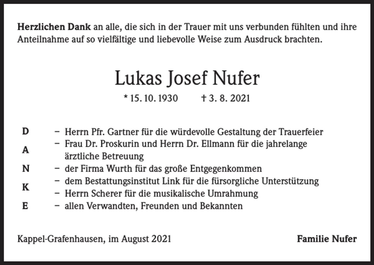 <p>Herzlichen Dank an alle, die sich in der Trauer mit uns verbunden fühlten und ihre<br />Anteilnahme auf so vielfältige und liebevolle Weise zum Ausdruck brachten.</p><p>Lukas Josef Nufer<br />* 15. 10. 1930<br />D<br />A<br />N<br />K<br />E</p><p>† 3. 8. 2021</p><p>– Herrn Pfr. Gartner für die würdevolle Gestaltung der Trauerfeier<br />– Frau Dr. Proskurin und Herrn Dr. Ellmann für die jahrelange<br />ärztliche Betreuung<br />– der Firma Wurth für das große Entgegenkommen<br />– dem Bestattungsinstitut Link für die fürsorgliche Unterstützung<br />– Herrn Scherer für die musikalische Umrahmung<br />– allen Verwandten, Freunden und Bekannten</p><p>Kappel-Grafenhausen, im August 2021</p><p>Familie Nufer</p>
