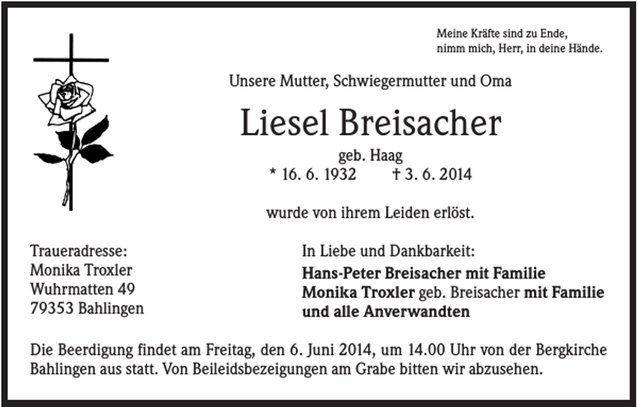 <p>Meine Kräfte sind zu Ende,<br />nimm mich, Herr, in deine Hände.</p><p>Unsere Mutter, Schwiegermutter und Oma</p><p>Liesel Breisacher<br />geb. Haag<br />* 16. 6. 1932<br />† 3. 6. 2014<br />wurde von ihrem Leiden erlöst.<br />Traueradresse:<br />Monika Troxler<br />Wuhrmatten 49<br />79353 Bahlingen</p><p>In Liebe und Dankbarkeit:<br />Hans-Peter Breisacher mit Familie<br />Monika Troxler geb. Breisacher mit Familie<br />und alle Anverwandten</p><p>Die Beerdigung findet am Freitag, den 6. Juni 2014, um 14.00 Uhr von der Bergkirche<br />Bahlingen aus statt. Von Beileidsbezeigungen am Grabe bitten wir abzusehen.</p>