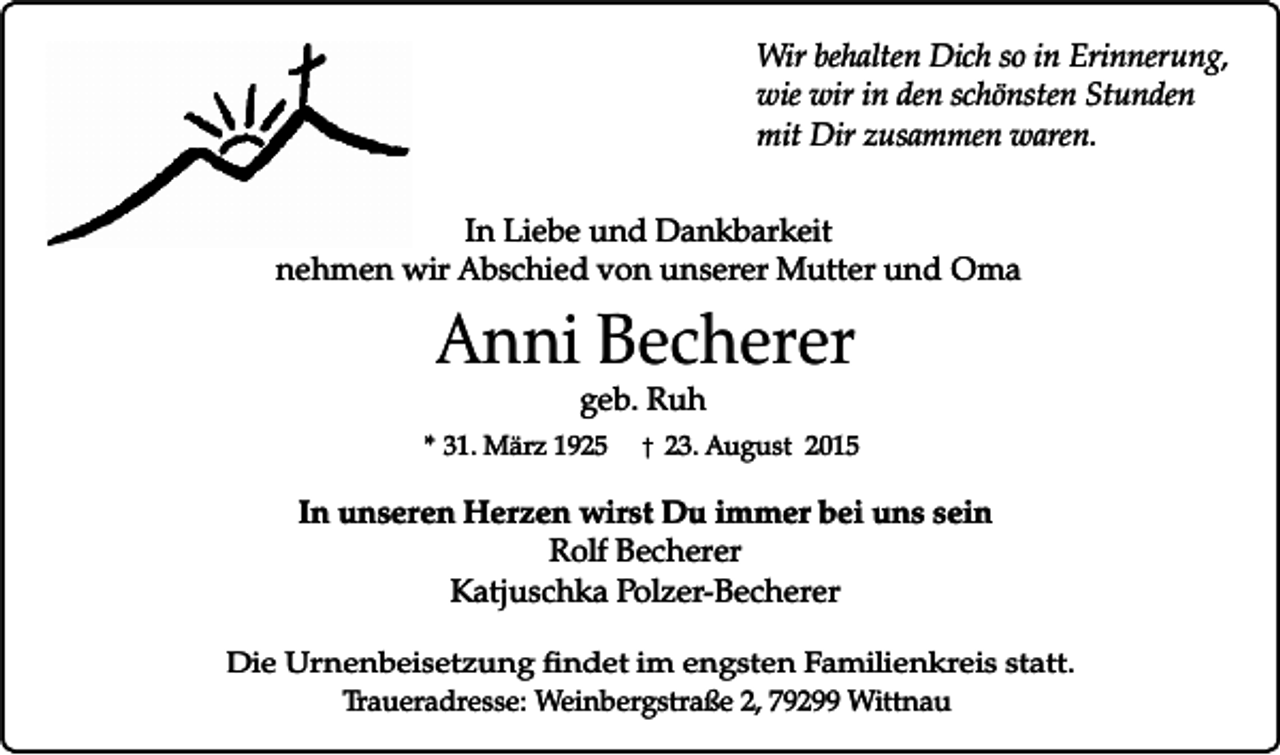 <p>Wir behalten Dich so in Erinnerung,<br />wie wir in den schönsten Stunden<br />mit Dir zusammen waren.<br />In Liebe und Dankbarkeit<br />nehmen wir Abschied von unserer Mutter und Oma</p><p>Anni Becherer</p><p>geb. Ruh<br />� 23. August 2015</p><p>* 31. März 1925</p><p>In unseren Herzen wirst Du immer bei uns sein<br />Rolf Becherer<br />Katjuschka Polzer-Becherer<br />Die Urnenbeisetzung findet im engsten Familienkreis statt.<br />Traueradresse: Weinbergstraße 2, 79299 Wittnau</p>