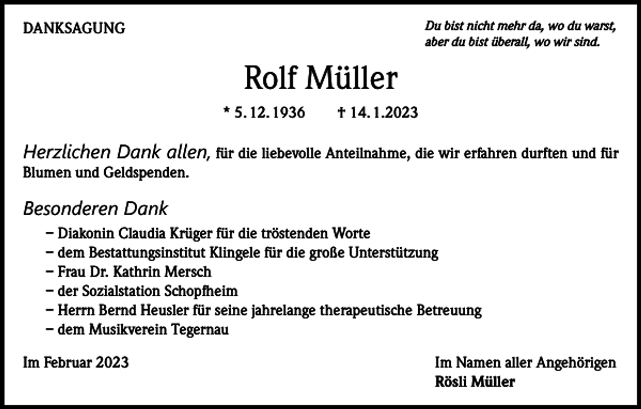 <p>DANKSAGUNG</p><p>Du bist nicht mehr da, wo du warst,<br />aber du bist überall, wo wir sind.</p><p>Rolf Müller<br />* 5. 12. 1936 † 14. 1.2023</p><p>Herzlichen Dank allen, für die liebevolle Anteilnahme, die wir erfahren durften und für<br />Blumen und Geldspenden.</p><p>Besonderen Dank<br />– Diakonin Claudia Krüger für die tröstenden Worte<br />– dem Bestattungsinstitut Klingele für die große Unterstützung<br />– Frau Dr. Kathrin Mersch<br />– der Sozialstation Schopfheim<br />– Herrn Bernd Heusler für seine jahrelange therapeutische Betreuung<br />– dem Musikverein Tegernau<br />Im Februar 2023 Im Namen aller Angehörigen<br />Rösli Müller</p>