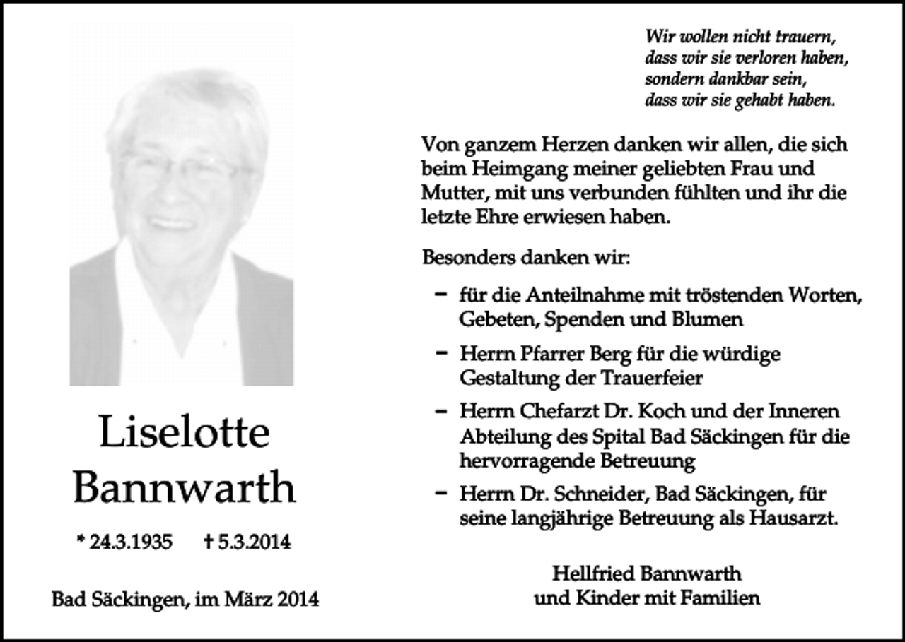 <p>Wir wollen nicht trauern,<br />dass wir sie verloren haben,<br />sondern dankbar sein,<br />dass wir sie gehabt haben.</p><p>Von ganzem Herzen danken wir allen, die sich<br />beim Heimgang meiner geliebten Frau und<br />Mutter, mit uns verbunden fühlten und ihr die<br />letzte Ehre erwiesen haben.<br />Besonders danken wir:<br />D für die Anteilnahme mit tröstenden Worten,<br />Gebeten, Spenden und Blumen<br />D Herrn Pfarrer Berg für die würdige<br />Gestaltung der Trauerfeier</p><p>Liselotte<br />Bannwarth<br />* 24.3.1935</p><p>† 5.3.2014</p><p>Bad Säckingen, im März 2014</p><p>D Herrn Chefarzt Dr. Koch und der Inneren<br />Abteilung des Spital Bad Säckingen für die<br />hervorragende Betreuung<br />D Herrn Dr. Schneider, Bad Säckingen, für<br />seine langjährige Betreuung als Hausarzt.<br />Hellfried Bannwarth<br />und Kinder mit Familien</p>
