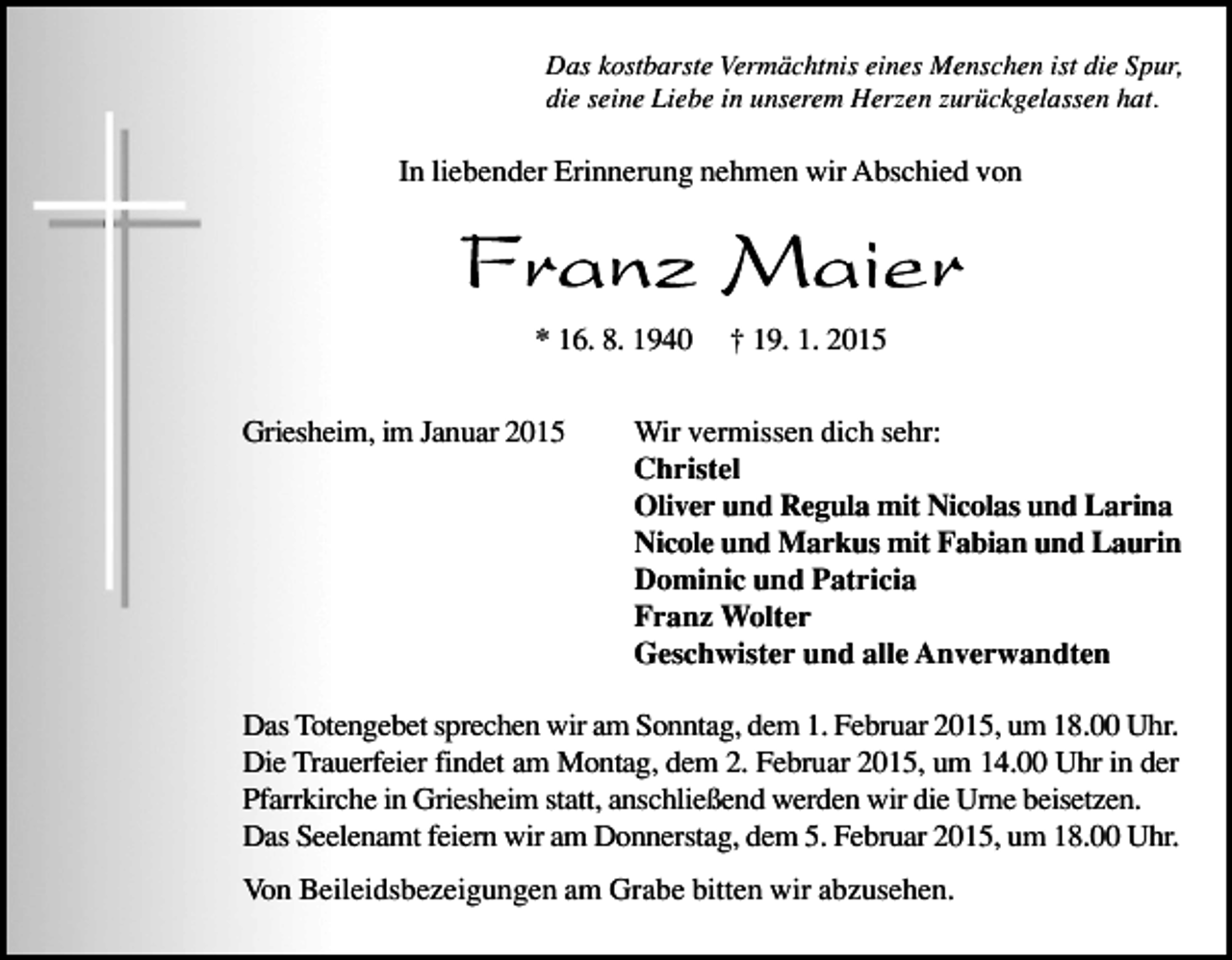 <p>Das kostbarste Vermächtnis eines Menschen ist die Spur,<br />die seine Liebe in unserem Herzen zurückgelassen hat.</p><p>In liebender Erinnerung nehmen wir Abschied von</p><p>* 16. 8. 1940<br />Griesheim, im Januar 2015</p><p>† 19. 1. 2015</p><p>Wir vermissen dich sehr:<br />Christel<br />Oliver und Regula mit Nicolas und Larina<br />Nicole und Markus mit Fabian und Laurin<br />Dominic und Patricia<br />Franz Wolter<br />Geschwister und alle Anverwandten</p><p>Das Totengebet sprechen wir am Sonntag, dem 1. Februar 2015, um 18.00 Uhr.<br />Die Trauerfeier findet am Montag, dem 2. Februar 2015, um 14.00 Uhr in der<br />Pfarrkirche in Griesheim statt, anschließend werden wir die Urne beisetzen.<br />Das Seelenamt feiern wir am Donnerstag, dem 5. Februar 2015, um 18.00 Uhr.<br />Von Beileidsbezeigungen am Grabe bitten wir abzusehen.</p>
