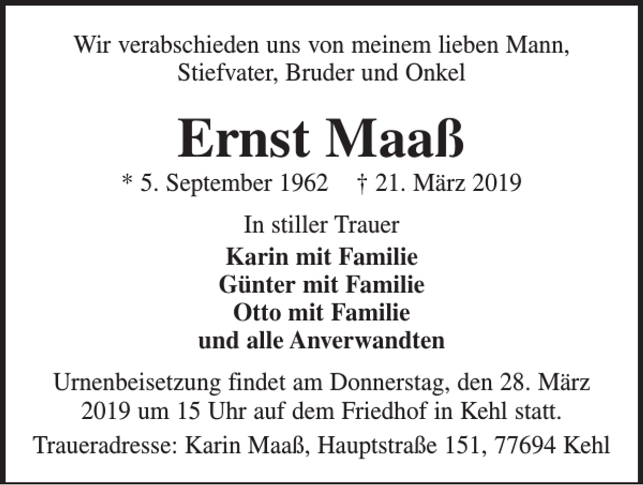 <p>Wir verabschieden uns von meinem lieben Mann,<br />Stiefvater, Bruder und Onkel</p><p>Ernst Maaß</p><p>* 5. September 1962</p><p>† 21. März 2019</p><p>In stiller Trauer<br />Karin mit Familie<br />Günter mit Familie<br />Otto mit Familie<br />und alle Anverwandten<br />Urnenbeisetzung findet am Donnerstag, den 28. März<br />2019 um 15 Uhr auf dem Friedhof in Kehl statt.<br />Traueradresse: Karin Maaß, Hauptstraße 151, 77694 Kehl</p>