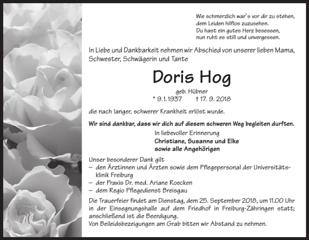 <p>Wie schmerzlich war`s vor dir zu stehen,<br />dem Leiden hilflos zuzusehen.<br />Du hast ein gutes Herz besessen,<br />nun ruht es still und unvergessen.</p><p>In Liebe und Dankbarkeit nehmen wir Abschied von unserer lieben Mama,<br />Schwester, Schwägerin und Tante</p><p>Doris Hog<br />geb. Hübner<br />* 9. 1. 1937 † 17. 9. 2018</p><p>die nach langer, schwerer Krankheit erlöst wurde.<br />Wir sind dankbar, dass wir dich auf diesem schweren Weg begleiten durften.<br />In liebevoller Erinnerung<br />Christiane, Susanne und Elke<br />sowie alle Angehörigen<br />Unser besonderer Dank gilt<br />– den Ärztinnen und Ärzten sowie dem Pflegepersonal der Universitäts­ klinik Freiburg<br />– der Praxis Dr. med. Ariane Roecken<br />– dem Regio Pflegedienst Breisgau<br />Die Trauerfeier findet am Dienstag, dem 25. September 2018, um 11.00 Uhr<br />in der Einsegnungshalle auf dem Friedhof in Freiburg-Zähringen statt;<br />­anschließend ist die Beerdigung.<br />Von Beileidsbezeigungen am Grab bitten wir Abstand zu nehmen.</p>