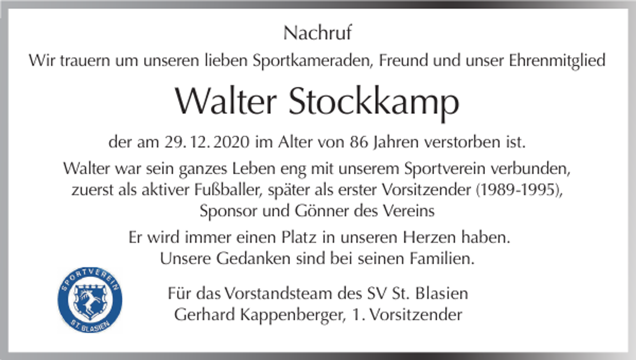 <p>Nachruf<br />Wir trauern um unseren lieben Sportkameraden, Freund und unser Ehrenmitglied</p><p>Walter Stockkamp<br />der am 29. 12. 2020 im Alter von 86 Jahren verstorben ist.<br />Walter war sein ganzes Leben eng mit unserem Sportverein verbunden,<br />zuerst als aktiver Fußballer, später als erster Vorsitzender (1989-1995),<br />Sponsor und Gönner des Vereins<br />Er wird immer einen Platz in unseren Herzen haben.<br />Unsere Gedanken sind bei seinen Familien.<br />Für das Vorstandsteam des SV St. Blasien<br />Gerhard Kappenberger, 1. Vorsitzender</p>