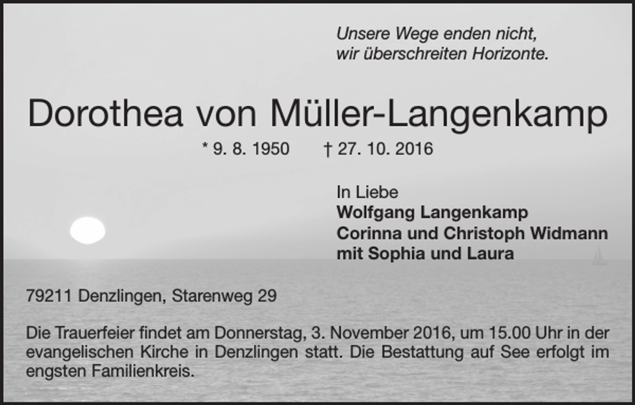 <p>Unsere Wege enden nicht,<br />wir überschreiten Horizonte.</p><p>Dorothea von Müller-Langenkamp<br />* 9. 8. 1950 † 27. 10. 2016<br />In Liebe<br />Wolfgang Langenkamp<br />Corinna und Christoph Widmann<br />mit Sophia und Laura<br />79211 Denzlingen, Starenweg 29<br />Die Trauerfeier findet am Donnerstag, 3. November 2016, um 15.00 Uhr in der<br />evangelischen Kirche in Denzlingen statt. Die Bestattung auf See erfolgt im<br />engsten Familienkreis.</p>