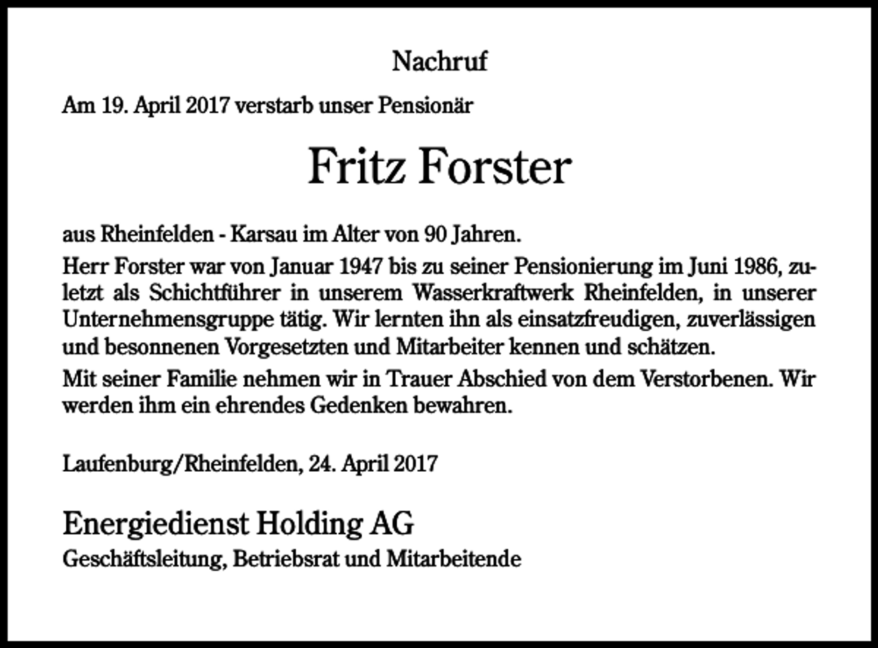 <p>Nachruf<br />Am 19. April 2017 verstarb unser Pensionär</p><p>Fritz Forster<br />aus Rheinfelden - Karsau im Alter von 90 Jahren.<br />Herr Forster war von Januar 1947 bis zu seiner Pensionierung im Juni 1986, zuletzt als Schichtführer in unserem Wasserkraftwerk Rheinfelden, in unserer<br />Unternehmensgruppe tätig. Wir lernten ihn als einsatzfreudigen, zuverlässigen<br />und besonnenen Vorgesetzten und Mitarbeiter kennen und schätzen.<br />Mit seiner Familie nehmen wir in Trauer Abschied von dem Verstorbenen. Wir<br />werden ihm ein ehrendes Gedenken bewahren.<br />Laufenburg/Rheinfelden, 24. April 2017</p><p>Energiedienst Holding AG<br />Geschäftsleitung, Betriebsrat und Mitarbeitende</p>