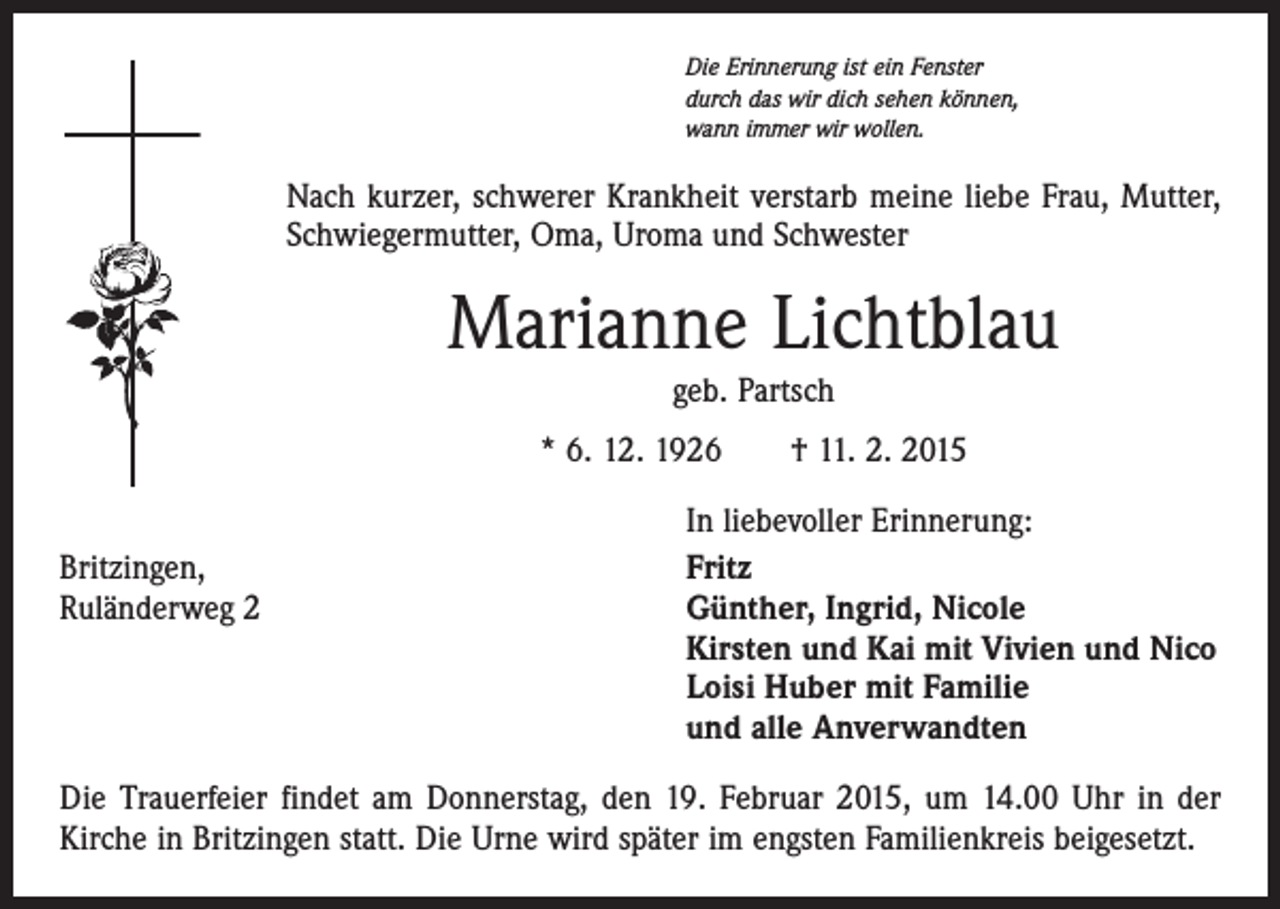 <p>Die Erinnerung ist ein Fenster<br />durch das wir dich sehen können,<br />wann immer wir wollen.</p><p>Nach kurzer, schwerer Krankheit verstarb meine liebe Frau, Mutter,<br />Schwiegermutter, Oma, Uroma und Schwester</p><p>Marianne Lichtblau<br />geb. Partsch<br />* 6. 12. 1926 † 11. 2. 2015</p><p>Britzingen,<br />Ruländerweg 2</p><p>In liebevoller Erinnerung:<br />Fritz<br />Günther, Ingrid, Nicole<br />Kirsten und Kai mit Vivien und Nico<br />Loisi Huber mit Familie<br />und alle Anverwandten</p><p>Die Trauerfeier findet am Donnerstag, den 19. Februar 2015, um 14.00 Uhr in der<br />Kirche in Britzingen statt. Die Urne wird später im engsten Familienkreis beigesetzt.</p>