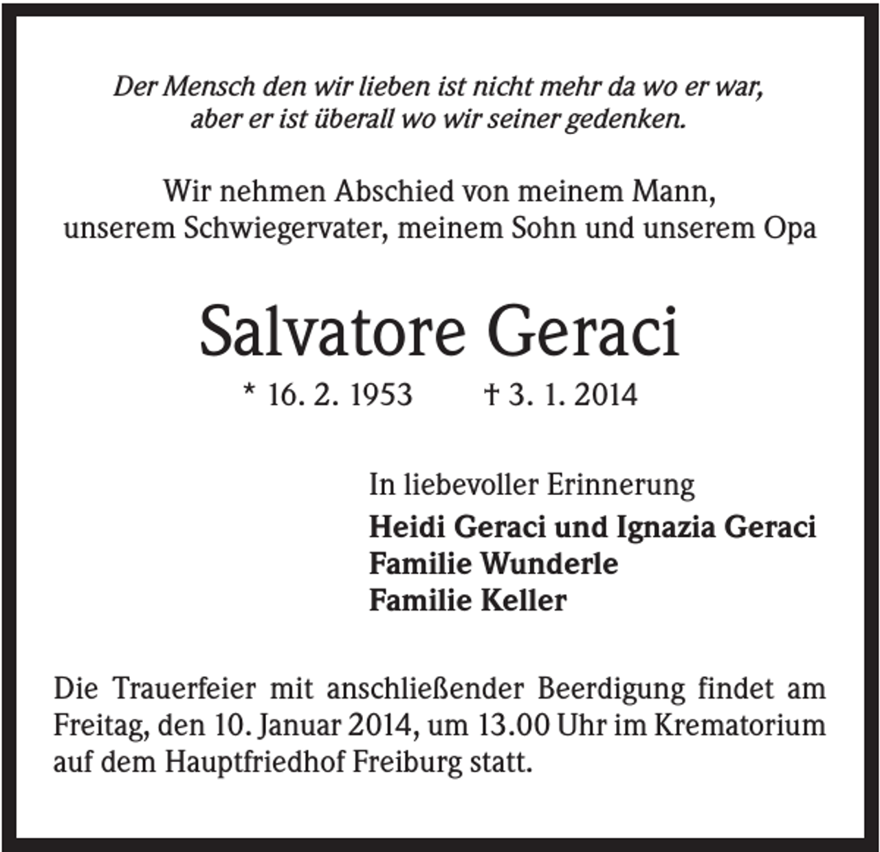 <p>Der Mensch den wir lieben ist nicht mehr da wo er war,<br />aber er ist überall wo wir seiner gedenken.</p><p>Wir nehmen Abschied von meinem Mann,<br />unserem Schwiegervater, meinem Sohn und unserem Opa</p><p>Salvatore Geraci<br />* 16. 2. 1953</p><p>† 3. 1. 2014</p><p>In liebevoller Erinnerung<br />Heidi Geraci und Ignazia Geraci<br />Familie Wunderle<br />Familie Keller<br />Die Trauerfeier mit anschließender Beerdigung findet am<br />Freitag, den 10. Januar 2014, um 13.00 Uhr im Krematorium<br />auf dem Hauptfriedhof Freiburg statt.</p>