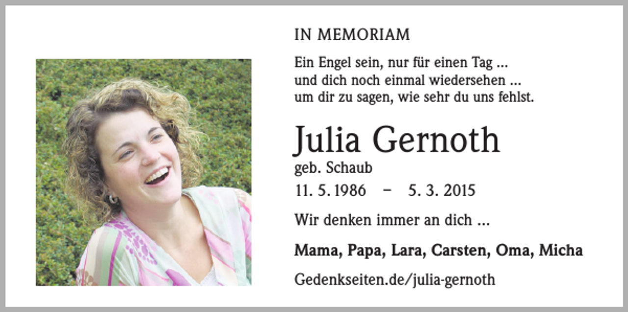 <p>IN MEMORIAM<br />Ein Engel sein, nur für einen Tag …<br />und dich noch einmal wiedersehen …<br />um dir zu sagen, wie sehr du uns fehlst.</p><p>Julia Gernoth<br />geb. Schaub<br />11. 5. 1986 – 5. 3. 2015</p><p>Wir denken immer an dich ...<br />Mama, Papa, Lara, Carsten, Oma, Micha<br />Gedenkseiten.de/julia-gernoth</p>