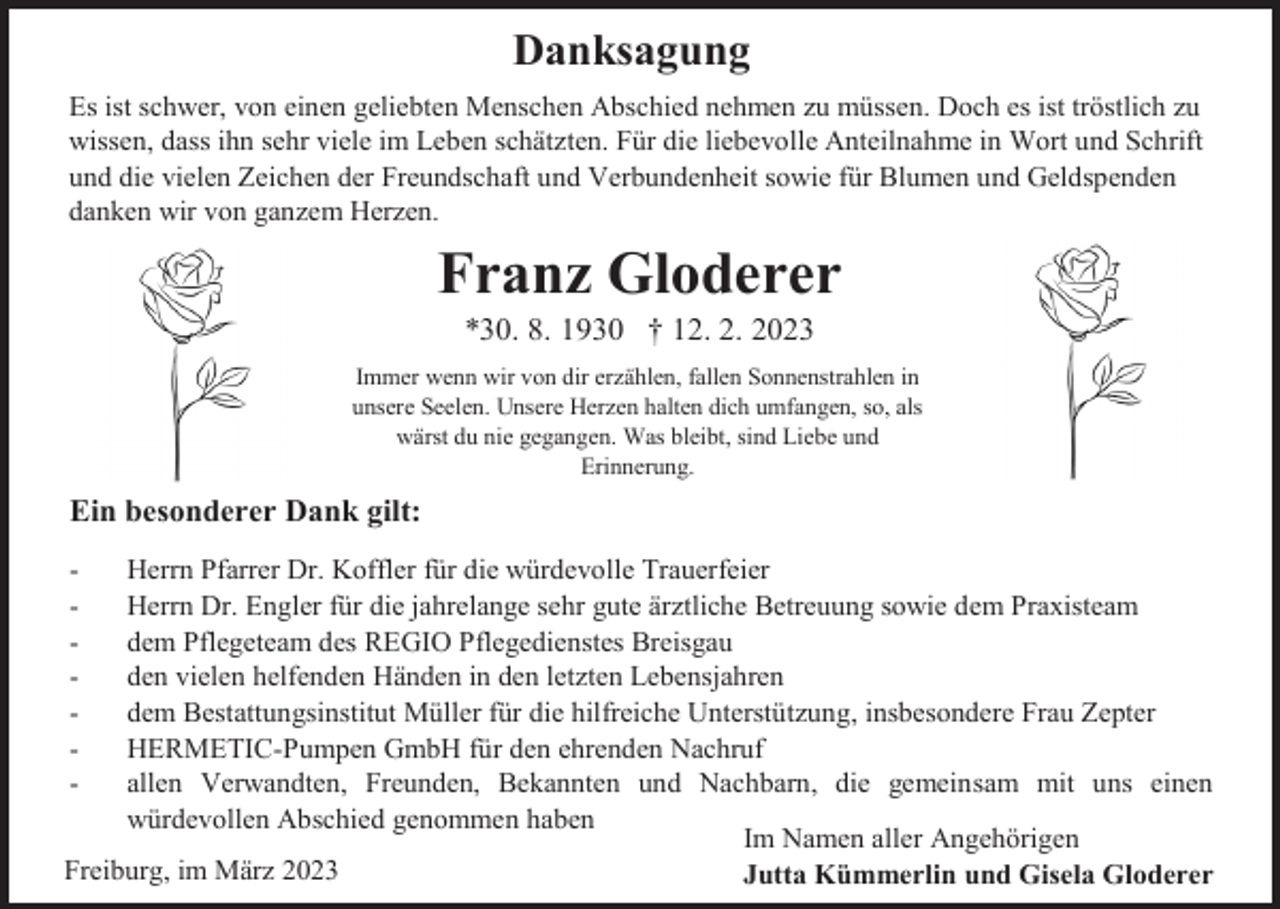 <p>Danksagung<br />Es ist schwer, von einen geliebten Menschen Abschied nehmen zu müssen. Doch es ist tröstlich zu<br />wissen, dass ihn sehr viele im Leben schätzten. Für die liebevolle Anteilnahme in Wort und Schrift<br />und die vielen Zeichen der Freundschaft und Verbundenheit sowie für Blumen und Geldspenden<br />danken wir von ganzem Herzen.</p><p>Franz Gloderer<br />*30. 8. 1930 † 12. 2. 2023<br />Immer wenn wir von dir erzählen, fallen Sonnenstrahlen in<br />unsere Seelen. Unsere Herzen halten dich umfangen, so, als<br />wärst du nie gegangen. Was bleibt, sind Liebe und<br />Erinnerung.</p><p>Ein besonderer Dank gilt:<br />-</p><p>Herrn Pfarrer Dr. Koffler für die würdevolle Trauerfeier<br />Herrn Dr. Engler für die jahrelange sehr gute ärztliche Betreuung sowie dem Praxisteam<br />dem Pflegeteam des REGIO Pflegedienstes Breisgau<br />den vielen helfenden Händen in den letzten Lebensjahren<br />dem Bestattungsinstitut Müller für die hilfreiche Unterstützung, insbesondere Frau Zepter<br />HERMETIC-Pumpen GmbH für den ehrenden Nachruf<br />allen Verwandten, Freunden, Bekannten und Nachbarn, die gemeinsam mit uns einen<br />würdevollen Abschied genommen haben<br />Im Namen aller Angehörigen<br />Freiburg, im März 2023<br />Jutta Kümmerlin und Gisela Gloderer</p>