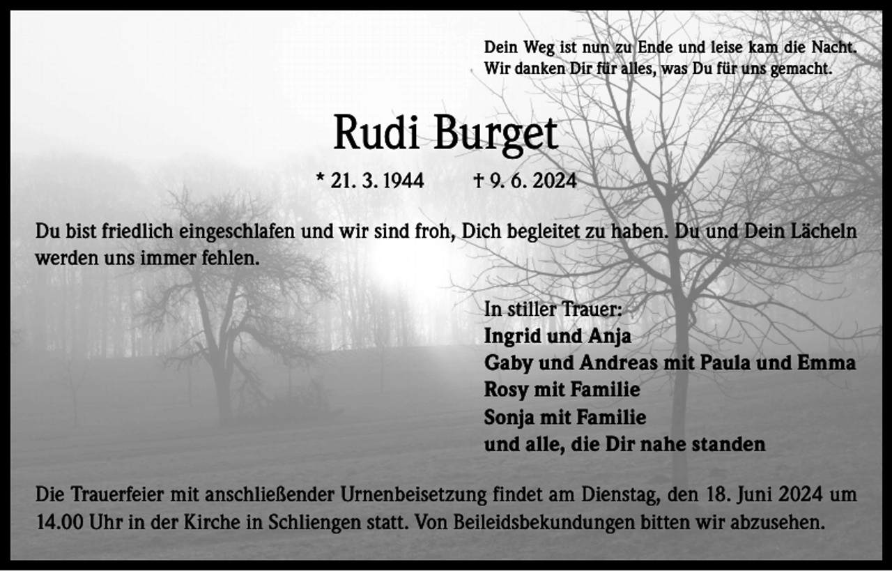 <p>Dein Weg ist nun zu Ende und leise kam die Nacht.<br />Wir danken Dir für alles, was Du für uns gemacht.</p><p>Rudi Burget<br />* 21. 3. 1944</p><p>† 9. 6. 2024</p><p>Du bist friedlich eingeschlafen und wir sind froh, Dich begleitet zu haben. Du und Dein Lächeln<br />werden uns immer fehlen.<br />In stiller Trauer:<br />Ingrid und Anja<br />Gaby und Andreas mit Paula und Emma<br />Rosy mit Familie<br />Sonja mit Familie<br />und alle, die Dir nahe standen<br />Die Trauerfeier mit anschließender Urnenbeisetzung findet am Dienstag, den 18. Juni 2024 um<br />14.00 Uhr in der Kirche in Schliengen statt. Von Beileidsbekundungen bitten wir abzusehen.</p>