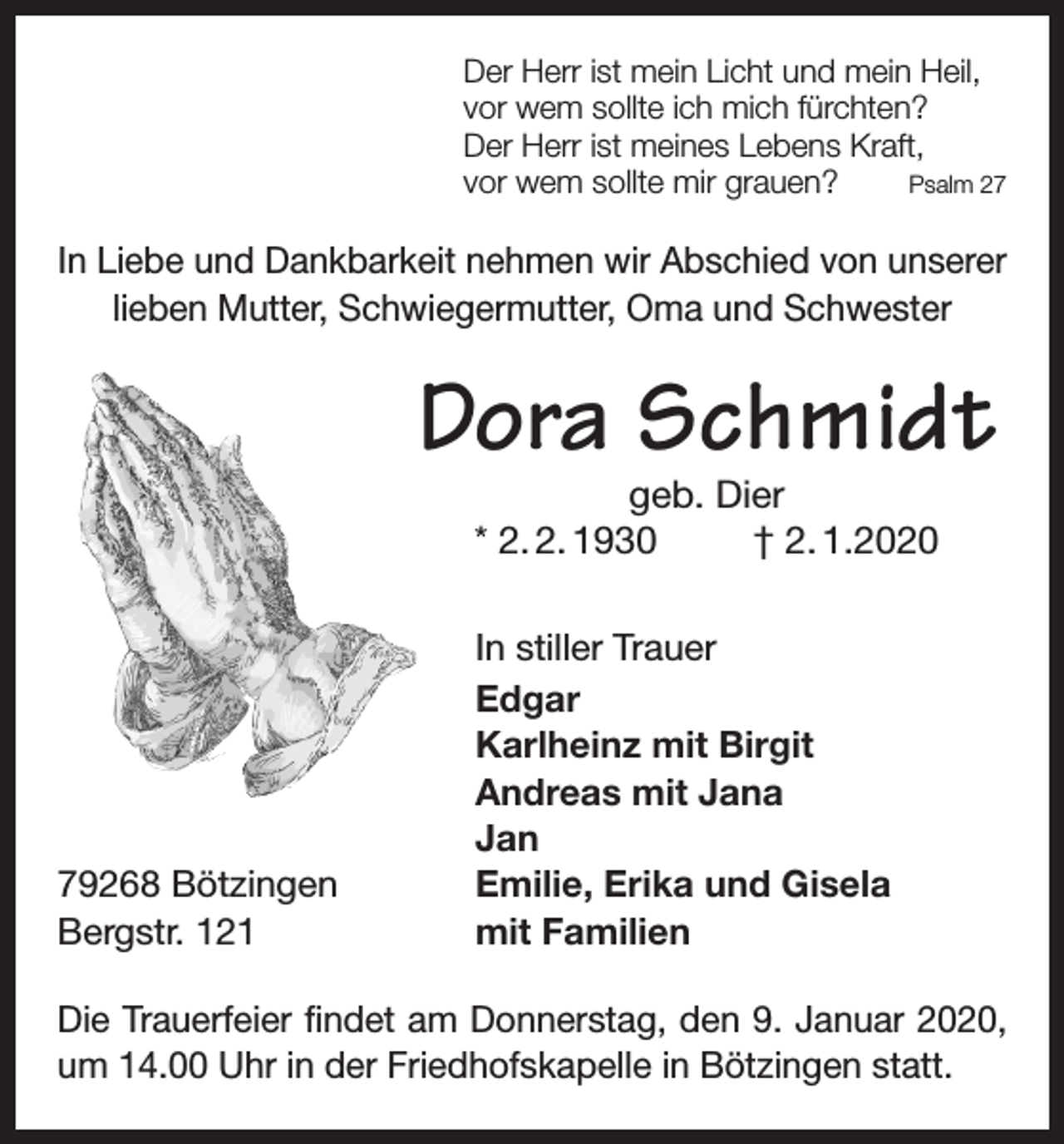 <p>Der Herr ist mein Licht und mein Heil,<br />vor wem sollte ich mich fürchten?<br />Der Herr ist meines Lebens Kraft,<br />Psalm 27<br />vor wem sollte mir grauen?</p><p>In Liebe und Dankbarkeit nehmen wir Abschied von unserer<br />lieben Mutter, Schwiegermutter, Oma und Schwester</p><p>Dora Schmidt<br />geb. Dier<br />* 2. 2. 1930<br />† 2. 1.2020</p><p>79268 Bötzingen<br />Bergstr. 121</p><p>In stiller Trauer<br />Edgar<br />Karlheinz mit Birgit<br />Andreas mit Jana<br />Jan<br />Emilie, Erika und Gisela<br />mit Familien</p><p>Die Trauerfeier findet am Donnerstag, den 9. Januar 2020,<br />um 14.00 Uhr in der Friedhofskapelle in Bötzingen statt.</p>