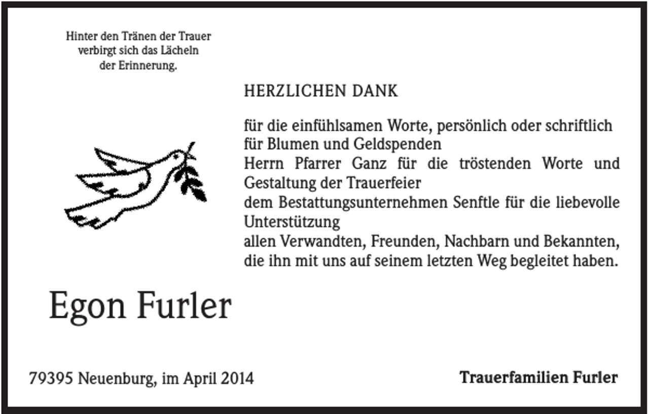 <p>Hinter den Tränen der Trauer<br />verbirgt sich das Lächeln<br />der Erinnerung.</p><p>HERZLICHEN DANK<br />für die einfühlsamen Worte, persönlich oder schriftlich<br />für Blumen und Geldspenden<br />Herrn Pfarrer Ganz für die tröstenden Worte und<br />Gestaltung der Trauerfeier<br />dem Bestattungsunternehmen Senftle für die liebevolle<br />Unterstützung<br />allen Verwandten, Freunden, Nachbarn und Bekannten,<br />die ihn mit uns auf seinem letzten Weg begleitet haben.</p><p>Egon Furler<br />79395 Neuenburg, im April 2014</p><p>Trauerfamilien Furler</p>