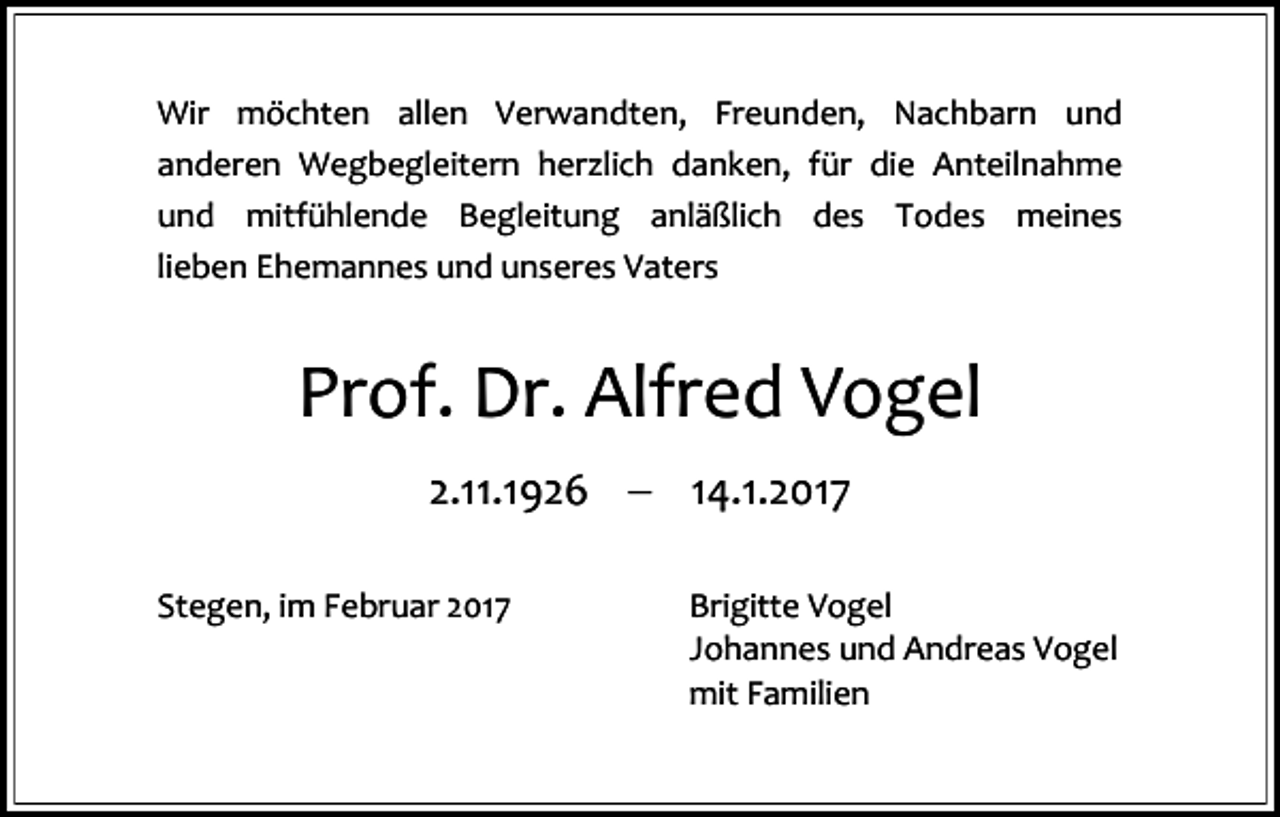 <p>Wir möchten allen Verwandten, Freunden, Nachbarn und<br />anderen Wegbegleitern herzlich danken, für die Anteilnahme<br />und mitfühlende Begleitung anläßlich des Todes meines<br />lieben Ehemannes und unseres Vaters</p><p>Prof. Dr. Alfred Vogel<br />2.11.1926  14.1.2017<br />Stegen, im Februar 2017</p><p>Brigitte Vogel<br />Johannes und Andreas Vogel<br />mit Familien</p>
