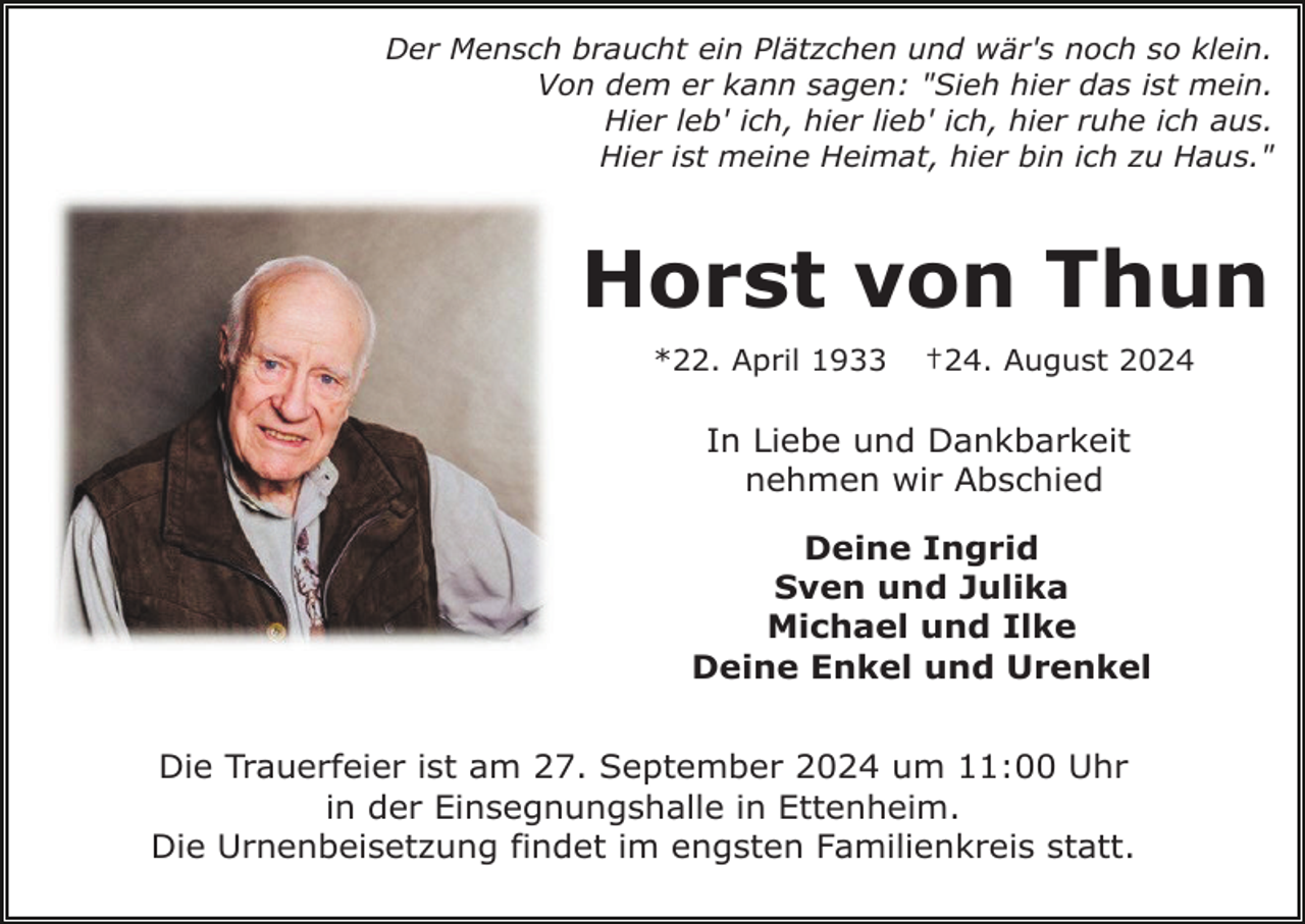 <p>Der Mensch braucht ein Plätzchen und wär's noch so klein.<br />Von dem er kann sagen: "Sieh hier das ist mein.<br />Hier leb' ich, hier lieb' ich, hier ruhe ich aus.<br />Hier ist meine Heimat, hier bin ich zu Haus."</p><p>Horst von Thun<br />*22. April 1933</p><p>†24. August 2024</p><p>In Liebe und Dankbarkeit<br />nehmen wir Abschied<br />Deine Ingrid<br />Sven und Julika<br />Michael und Ilke<br />Deine Enkel und Urenkel<br />Die Trauerfeier ist am 27. September 2024 um 11:00 Uhr<br />in der Einsegnungshalle in Ettenheim.<br />Die Urnenbeisetzung findet im engsten Familienkreis statt.</p>