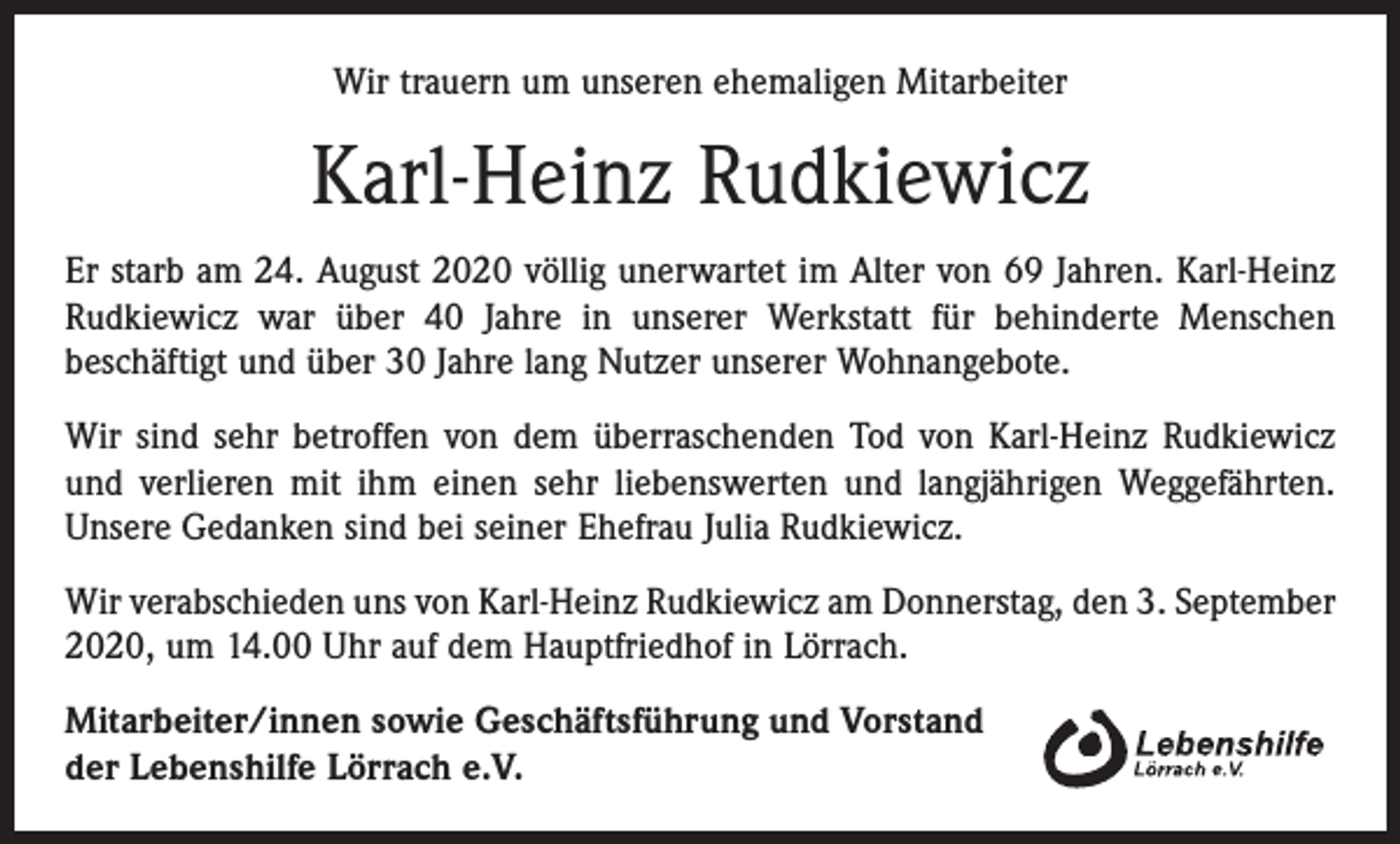 <p>Wir trauern um unseren ehemaligen Mitarbeiter</p><p>Karl-Heinz Rudkiewicz<br />Er starb am 24. August 2020 völlig unerwartet im Alter von 69 Jahren. Karl-Heinz<br />Rudkiewicz war über 40 Jahre in unserer Werkstatt für behinderte Menschen<br />beschäftigt und über 30 Jahre lang Nutzer unserer Wohnangebote.<br />Wir sind sehr betroffen von dem überraschenden Tod von Karl-Heinz Rudkiewicz<br />und verlieren mit ihm einen sehr liebenswerten und langjährigen Weggefährten.<br />Unsere Gedanken sind bei seiner Ehefrau Julia Rudkiewicz.<br />Wir verabschieden uns von Karl-Heinz Rudkiewicz am Donnerstag, den 3. September<br />2020, um 14.00 Uhr auf dem Hauptfriedhof in Lörrach.<br />Mitarbeiter/innen sowie Geschäftsführung und Vorstand<br />der Lebenshilfe Lörrach e.V.</p>