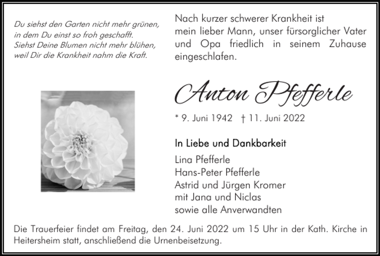 <p>Du siehst den Garten nicht mehr grünen,<br />in dem Du einst so froh geschafft.<br />Siehst Deine Blumen nicht mehr blühen,<br />weil Dir die Krankheit nahm die Kraft.</p><p>Nach kurzer schwerer Krankheit ist<br />mein lieber Mann, unser fürsorglicher Vater<br />und Opa friedlich in seinem Zuhause<br />eingeschlafen.</p><p>Anton Pfefferle<br />* 9. Juni 1942 † 11. Juni 2022</p><p>Lina Pfefferle<br />Hans-Peter Pfefferle<br />Astrid und Jürgen Kromer<br />mit Jana und Niclas<br />sowie alle Anverwandten<br />Die Trauerfeier findet am Freitag, den 24. Juni 2022 um 15 Uhr in der Kath. Kirche in<br />Heitersheim statt, anschließend die Urnenbeisetzung.</p>