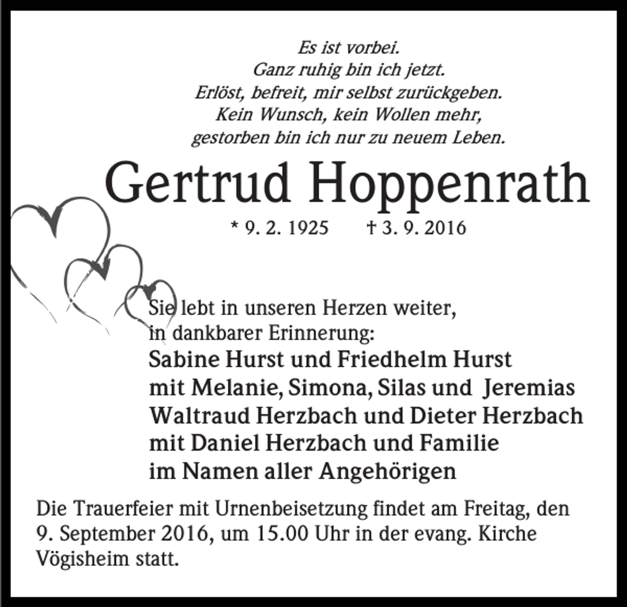 <p>Es ist vorbei.<br />Ganz ruhig bin ich jetzt.<br />Erlöst, befreit, mir selbst zurückgeben.<br />Kein Wunsch, kein Wollen mehr,<br />gestorben bin ich nur zu neuem Leben.</p><p>Gertrud Hoppenrath<br />* 9. 2. 1925</p><p>† 3. 9. 2016</p><p>Sie lebt in unseren Herzen weiter,<br />in dankbarer Erinnerung:<br />Sabine Hurst und Friedhelm Hurst<br />mit Melanie, Simona, Silas und Jeremias<br />Waltraud Herzbach und Dieter Herzbach<br />mit Daniel Herzbach und Familie<br />im Namen aller Angehörigen<br />Die Trauerfeier mit Urnenbeisetzung findet am Freitag, den<br />9. September 2016, um 15.00 Uhr in der evang. Kirche<br />Vögisheim statt.</p>